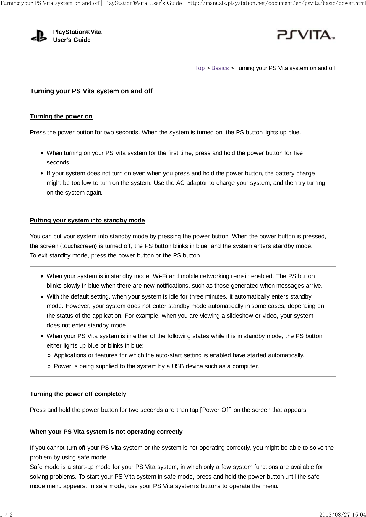 Turning the power onPress the power button for two seconds. When the system is turned on, the PS button lights up blue.When turning on your PS Vita system for the first time, press and hold the power button for fiveseconds.If your system does not turn on even when you press and hold the power button, the battery chargemight be too low to turn on the system. Use the AC adaptor to charge your system, and then try turningon the system again.Putting your system into standby modeYou can put your system into standby mode by pressing the power button. When the power button is pressed,the screen (touchscreen) is turned off, the PS button blinks in blue, and the system enters standby mode.To exit standby mode, press the power button or the PS button.When your system is in standby mode, Wi-Fi and mobile networking remain enabled. The PS buttonblinks slowly in blue when there are new notifications, such as those generated when messages arrive.With the default setting, when your system is idle for three minutes, it automatically enters standbymode. However, your system does not enter standby mode automatically in some cases, depending onthe status of the application. For example, when you are viewing a slideshow or video, your systemdoes not enter standby mode.When your PS Vita system is in either of the following states while it is in standby mode, the PS buttoneither lights up blue or blinks in blue:Applications or features for which the auto-start setting is enabled have started automatically.Power is being supplied to the system by a USB device such as a computer.Turning the power off completelyPress and hold the power button for two seconds and then tap [Power Off] on the screen that appears.When your PS Vita system is not operating correctlyIf you cannot turn off your PS Vita system or the system is not operating correctly, you might be able to solve theproblem by using safe mode.Safe mode is a start-up mode for your PS Vita system, in which only a few system functions are available forsolving problems. To start your PS Vita system in safe mode, press and hold the power button until the safemode menu appears. In safe mode, use your PS Vita system&apos;s buttons to operate the menu.PlayStation®VitaUser&apos;s GuideTop &gt; Basics &gt; Turning your PS Vita system on and offTurning your PS Vita system on and offTurning your PS Vita system on and off | PlayStation®Vita User&apos;s Guide http://manuals.playstation.net/document/en/psvita/basic/power.html1 / 2 2013/08/27 15:04