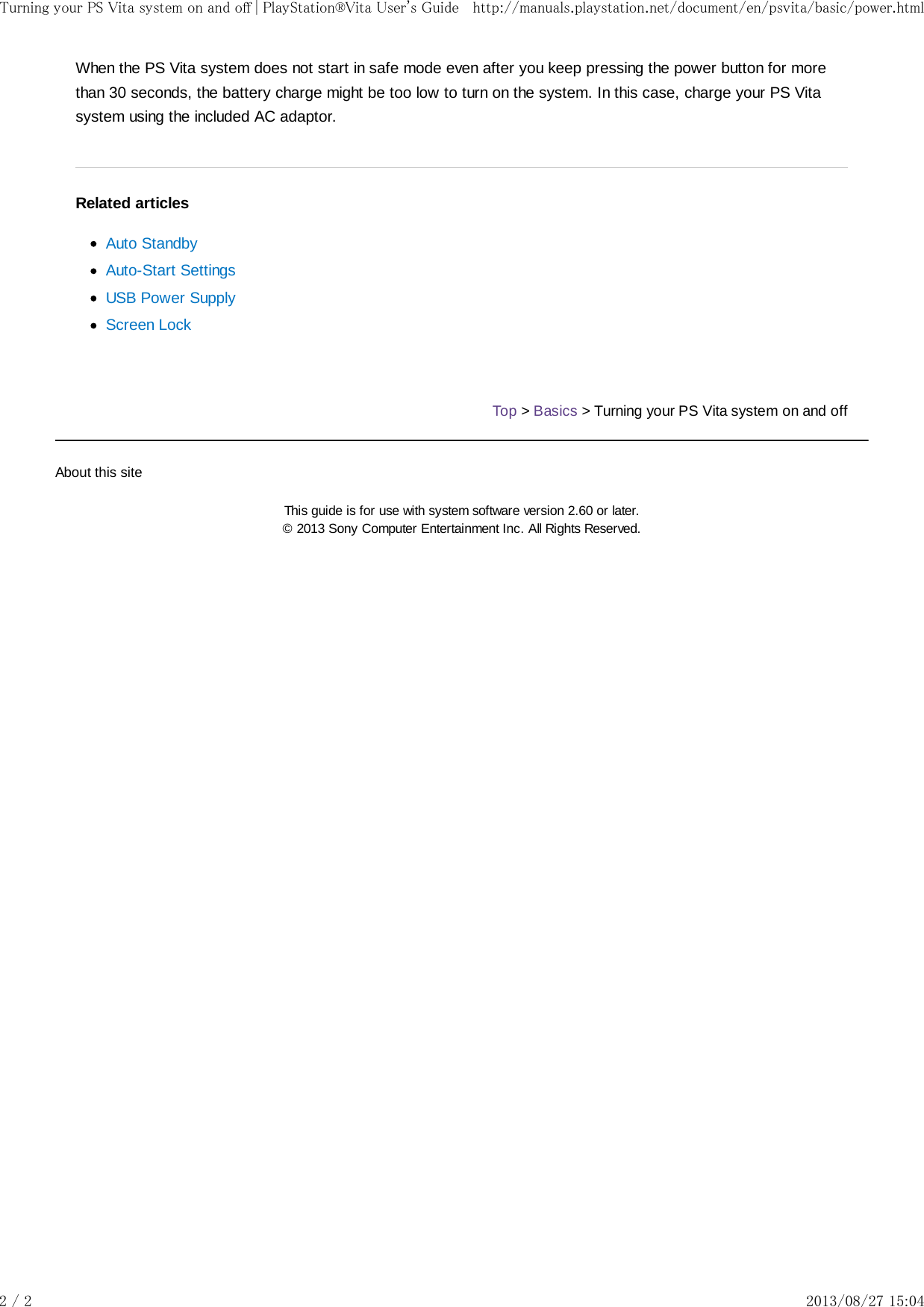 When the PS Vita system does not start in safe mode even after you keep pressing the power button for morethan 30 seconds, the battery charge might be too low to turn on the system. In this case, charge your PS Vitasystem using the included AC adaptor.Related articlesAuto StandbyAuto-Start SettingsUSB Power SupplyScreen LockTop &gt; Basics &gt; Turning your PS Vita system on and offAbout this siteThis guide is for use with system software version 2.60 or later.© 2013 Sony Computer Entertainment Inc. All Rights Reserved.Turning your PS Vita system on and off | PlayStation®Vita User&apos;s Guide http://manuals.playstation.net/document/en/psvita/basic/power.html2 / 2 2013/08/27 15:04