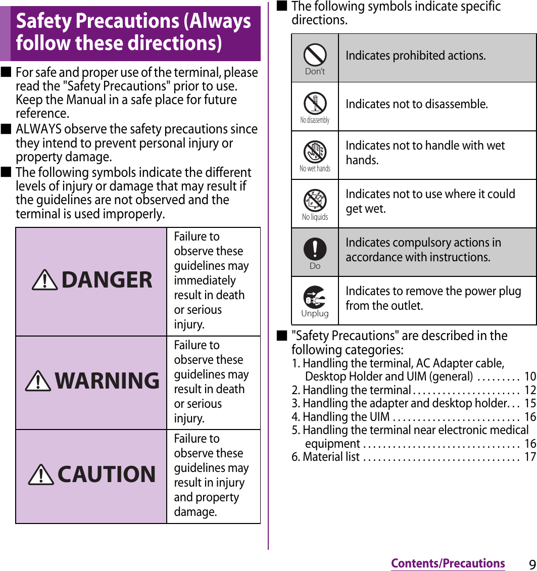 9Contents/Precautions■For safe and proper use of the terminal, please read the &quot;Safety Precautions&quot; prior to use. Keep the Manual in a safe place for future reference.■ALWAYS observe the safety precautions since they intend to prevent personal injury or property damage.■The following symbols indicate the different levels of injury or damage that may result if the guidelines are not observed and the terminal is used improperly.■The following symbols indicate specific directions.■&quot;Safety Precautions&quot; are described in the following categories:1. Handling the terminal, AC Adapter cable, Desktop Holder and UIM (general)  . . . . . . . . .  102. Handling the terminal . . . . . . . . . . . . . . . . . . . . . .  123. Handling the adapter and desktop holder. . .  154. Handling the UIM . . . . . . . . . . . . . . . . . . . . . . . . . .  165. Handling the terminal near electronic medical equipment . . . . . . . . . . . . . . . . . . . . . . . . . . . . . . . .  166. Material list . . . . . . . . . . . . . . . . . . . . . . . . . . . . . . . .  17Safety Precautions (Always follow these directions)Failure to observe these guidelines may immediately result in death or serious injury.Failure to observe these guidelines may result in death or serious injury.Failure to observe these guidelines may result in injury and property damage.DANGERWARNINGCAUTIONIndicates prohibited actions.Indicates not to disassemble.Indicates not to handle with wet hands.Indicates not to use where it could get wet.Indicates compulsory actions in accordance with instructions.Indicates to remove the power plug from the outlet.Don’tNo disassemblyNo wet handsNo liquidsDoUnplug