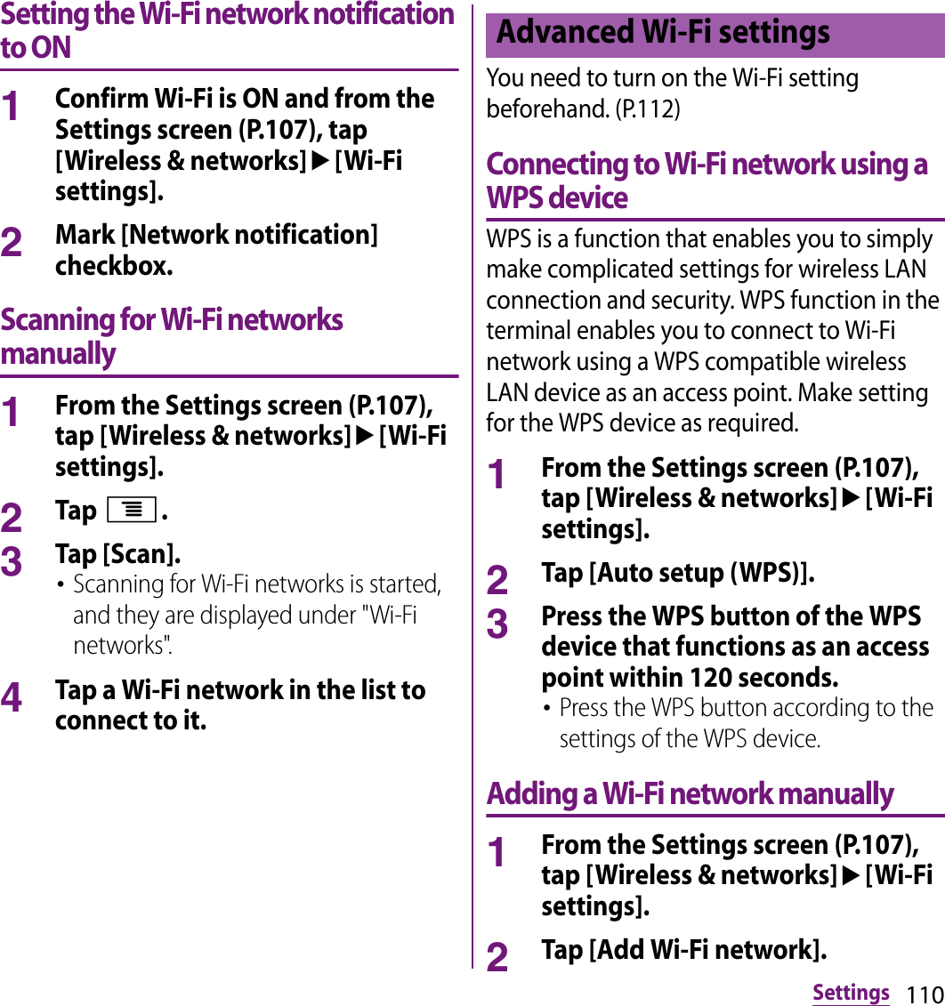 110SettingsSetting the Wi-Fi network notification to ON1Confirm Wi-Fi is ON and from the Settings screen (P.107), tap [Wireless &amp; networks]u[Wi-Fi settings].2Mark [Network notification] checkbox.Scanning for Wi-Fi networks manually1From the Settings screen (P.107), tap [Wireless &amp; networks]u[Wi-Fi settings].2Tap t.3Tap [Scan].･Scanning for Wi-Fi networks is started, and they are displayed under &quot;Wi-Fi networks&quot;.4Tap a Wi-Fi network in the list to connect to it.You need to turn on the Wi-Fi setting beforehand. (P.112)Connecting to Wi-Fi network using a WPS deviceWPS is a function that enables you to simply make complicated settings for wireless LAN connection and security. WPS function in the terminal enables you to connect to Wi-Fi network using a WPS compatible wireless LAN device as an access point. Make setting for the WPS device as required.1From the Settings screen (P.107), tap [Wireless &amp; networks]u[Wi-Fi settings].2Tap [Auto setup (WPS)].3Press the WPS button of the WPS device that functions as an access point within 120 seconds.･Press the WPS button according to the settings of the WPS device.Adding a Wi-Fi network manually1From the Settings screen (P.107), tap [Wireless &amp; networks]u[Wi-Fi settings].2Tap [Add Wi-Fi network].Advanced Wi-Fi settings