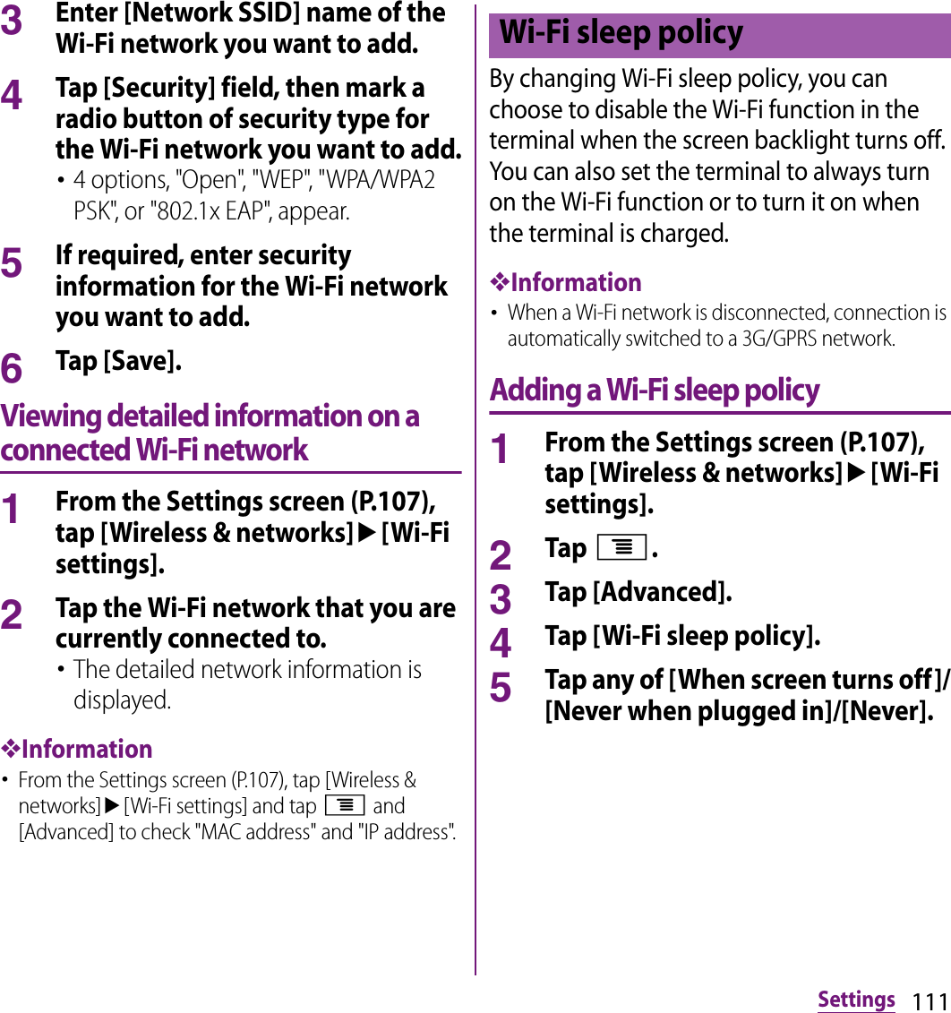 111Settings3Enter [Network SSID] name of the Wi-Fi network you want to add.4Tap [Security] field, then mark a radio button of security type for the Wi-Fi network you want to add.･4 options, &quot;Open&quot;, &quot;WEP&quot;, &quot;WPA/WPA2 PSK&quot;, or &quot;802.1x EAP&quot;, appear.5If required, enter security information for the Wi-Fi network you want to add.6Tap [Save].Viewing detailed information on a connected Wi-Fi network1From the Settings screen (P.107), tap [Wireless &amp; networks]u[Wi-Fi settings].2Tap the Wi-Fi network that you are currently connected to.･The detailed network information is displayed.❖Information･From the Settings screen (P.107), tap [Wireless &amp; networks]u[Wi-Fi settings] and tap t and [Advanced] to check &quot;MAC address&quot; and &quot;IP address&quot;.By changing Wi-Fi sleep policy, you can choose to disable the Wi-Fi function in the terminal when the screen backlight turns off. You can also set the terminal to always turn on the Wi-Fi function or to turn it on when the terminal is charged.❖Information･When a Wi-Fi network is disconnected, connection is automatically switched to a 3G/GPRS network.Adding a Wi-Fi sleep policy1From the Settings screen (P.107), tap [Wireless &amp; networks]u[Wi-Fi settings].2Tap t.3Tap [Advanced].4Tap [Wi-Fi sleep policy].5Tap any of [When screen turns off]/[Never when plugged in]/[Never].Wi-Fi sleep policy