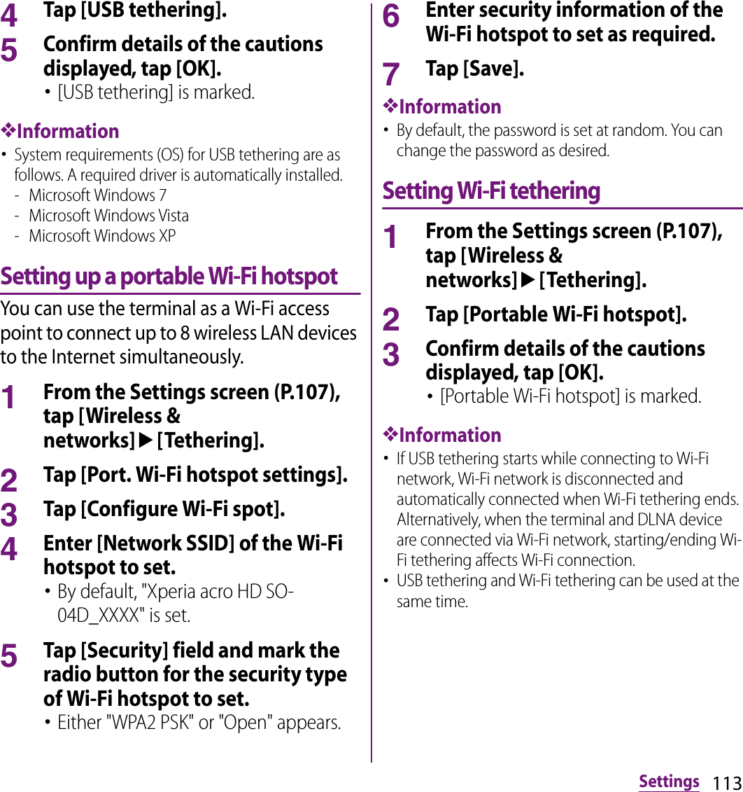 113Settings4Tap [USB tethering].5Confirm details of the cautions displayed, tap [OK].･[USB tethering] is marked.❖Information･System requirements (OS) for USB tethering are as follows. A required driver is automatically installed.- Microsoft Windows 7- Microsoft Windows Vista- Microsoft Windows XPSetting up a portable Wi-Fi hotspotYou can use the terminal as a Wi-Fi access point to connect up to 8 wireless LAN devices to the Internet simultaneously.1From the Settings screen (P.107), tap [Wireless &amp; networks]u[Tethering].2Tap [Port. Wi-Fi hotspot settings].3Tap [Configure Wi-Fi spot].4Enter [Network SSID] of the Wi-Fi hotspot to set.･By default, &quot;Xperia acro HD SO-04D_XXXX&quot; is set.5Tap [Security] field and mark the radio button for the security type of Wi-Fi hotspot to set.･Either &quot;WPA2 PSK&quot; or &quot;Open&quot; appears.6Enter security information of the Wi-Fi hotspot to set as required.7Tap [Save].❖Information･By default, the password is set at random. You can change the password as desired.Setting Wi-Fi tethering1From the Settings screen (P.107), tap [Wireless &amp; networks]u[Tethering].2Tap [Portable Wi-Fi hotspot].3Confirm details of the cautions displayed, tap [OK].･[Portable Wi-Fi hotspot] is marked.❖Information･If USB tethering starts while connecting to Wi-Fi network, Wi-Fi network is disconnected and automatically connected when Wi-Fi tethering ends. Alternatively, when the terminal and DLNA device are connected via Wi-Fi network, starting/ending Wi-Fi tethering affects Wi-Fi connection.･USB tethering and Wi-Fi tethering can be used at the same time.