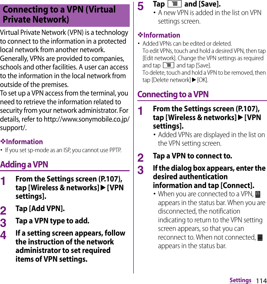 114SettingsVirtual Private Network (VPN) is a technology to connect to the information in a protected local network from another network. Generally, VPNs are provided to companies, schools and other facilities. A user can access to the information in the local network from outside of the premises.To set up a VPN access from the terminal, you need to retrieve the information related to security from your network administrator. For details, refer to http://www.sonymobile.co.jp/support/.❖Information･If you set sp-mode as an ISP, you cannot use PPTP.Adding a VPN1From the Settings screen (P.107), tap [Wireless &amp; networks]u[VPN settings].2Tap [Add VPN].3Tap a VPN type to add.4If a setting screen appears, follow the instruction of the network administrator to set required items of VPN settings.5Tap t and [Save].･A new VPN is added in the list on VPN settings screen.❖Information･Added VPNs can be edited or deleted.To edit VPNs, touch and hold a desired VPN, then tap [Edit network]. Change the VPN settings as required and tap t and tap [Save].To delete, touch and hold a VPN to be removed, then tap [Delete network]u[OK].Connecting to a VPN1From the Settings screen (P.107), tap [Wireless &amp; networks]u[VPN settings].･Added VPNs are displayed in the list on the VPN setting screen.2Tap a VPN to connect to.3If the dialog box appears, enter the desired authentication information and tap [Connect].･When you are connected to a VPN,   appears in the status bar. When you are disconnected, the notification indicating to return to the VPN setting screen appears, so that you can reconnect to. When not connected,   appears in the status bar.Connecting to a VPN (Virtual Private Network)