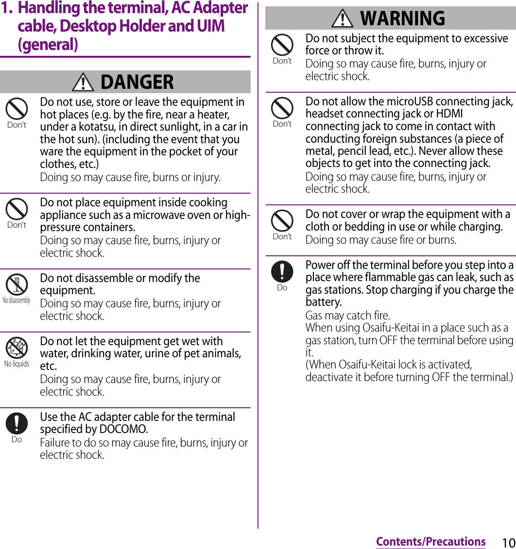 10Contents/Precautions1. Handling the terminal, AC Adapter cable, Desktop Holder and UIM (general) DANGERDo not use, store or leave the equipment in hot places (e.g. by the fire, near a heater, under a kotatsu, in direct sunlight, in a car in the hot sun). (including the event that you ware the equipment in the pocket of your clothes, etc.)Doing so may cause fire, burns or injury.Do not place equipment inside cooking appliance such as a microwave oven or high-pressure containers.Doing so may cause fire, burns, injury or electric shock.Do not disassemble or modify the equipment.Doing so may cause fire, burns, injury or electric shock.Do not let the equipment get wet with water, drinking water, urine of pet animals, etc.Doing so may cause fire, burns, injury or electric shock.Use the AC adapter cable for the terminal specified by DOCOMO.Failure to do so may cause fire, burns, injury or electric shock. WARNINGDo not subject the equipment to excessive force or throw it.Doing so may cause fire, burns, injury or electric shock.Do not allow the microUSB connecting jack, headset connecting jack or HDMI connecting jack to come in contact with conducting foreign substances (a piece of metal, pencil lead, etc.). Never allow these objects to get into the connecting jack.Doing so may cause fire, burns, injury or electric shock.Do not cover or wrap the equipment with a cloth or bedding in use or while charging.Doing so may cause fire or burns.Power off the terminal before you step into a place where flammable gas can leak, such as gas stations. Stop charging if you charge the battery.Gas may catch fire.When using Osaifu-Keitai in a place such as a gas station, turn OFF the terminal before using it.(When Osaifu-Keitai lock is activated, deactivate it before turning OFF the terminal.)Don’tDon’tNo disassemblyNo liquidsDoDon’tDon’tDon’tDo