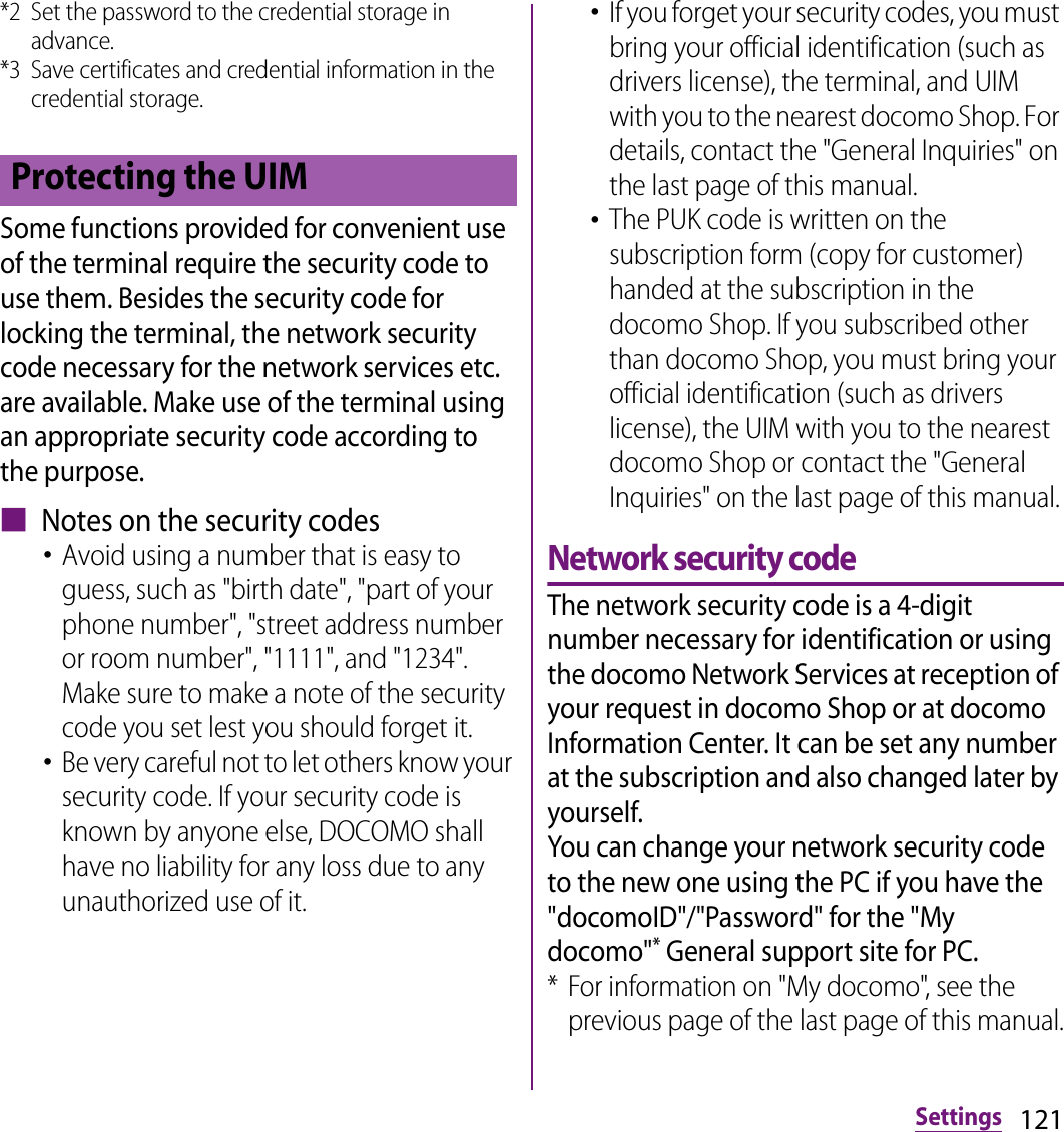 121Settings*2 Set the password to the credential storage in advance.*3 Save certificates and credential information in the credential storage.Some functions provided for convenient use of the terminal require the security code to use them. Besides the security code for locking the terminal, the network security code necessary for the network services etc. are available. Make use of the terminal using an appropriate security code according to the purpose.■ Notes on the security codes･Avoid using a number that is easy to guess, such as &quot;birth date&quot;, &quot;part of your phone number&quot;, &quot;street address number or room number&quot;, &quot;1111&quot;, and &quot;1234&quot;. Make sure to make a note of the security code you set lest you should forget it.･Be very careful not to let others know your security code. If your security code is known by anyone else, DOCOMO shall have no liability for any loss due to any unauthorized use of it.･If you forget your security codes, you must bring your official identification (such as drivers license), the terminal, and UIM with you to the nearest docomo Shop. For details, contact the &quot;General Inquiries&quot; on the last page of this manual.･The PUK code is written on the subscription form (copy for customer) handed at the subscription in the docomo Shop. If you subscribed other than docomo Shop, you must bring your official identification (such as drivers license), the UIM with you to the nearest docomo Shop or contact the &quot;General Inquiries&quot; on the last page of this manual.Network security codeThe network security code is a 4-digit number necessary for identification or using the docomo Network Services at reception of your request in docomo Shop or at docomo Information Center. It can be set any number at the subscription and also changed later by yourself.You can change your network security code to the new one using the PC if you have the &quot;docomoID&quot;/&quot;Password&quot; for the &quot;My docomo&quot;* General support site for PC.* For information on &quot;My docomo&quot;, see the previous page of the last page of this manual.Protecting the UIM