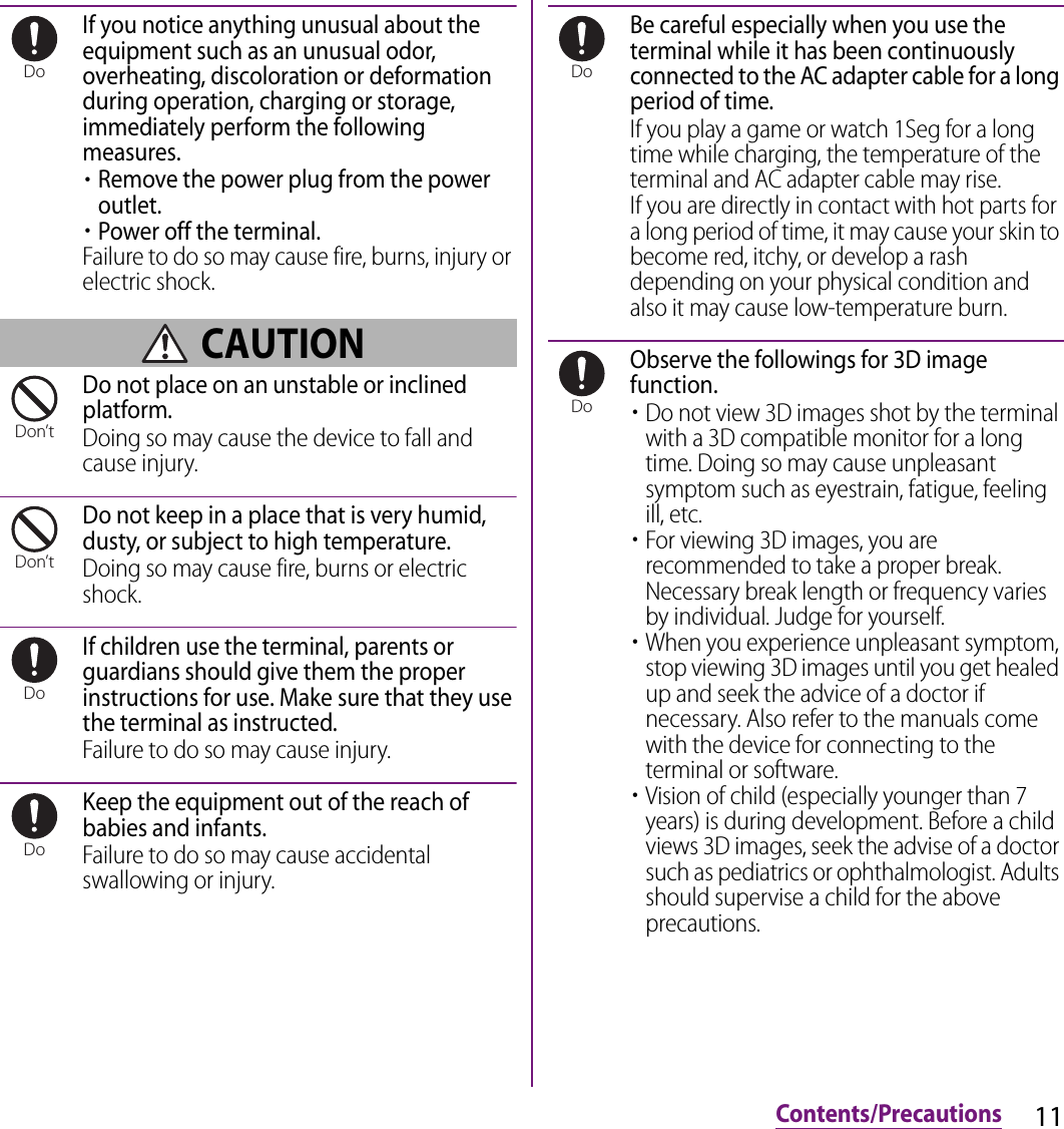 11Contents/PrecautionsIf you notice anything unusual about the equipment such as an unusual odor, overheating, discoloration or deformation during operation, charging or storage, immediately perform the following measures.・Remove the power plug from the power outlet.・Power off the terminal.Failure to do so may cause fire, burns, injury or electric shock. CAUTIONDo not place on an unstable or inclined platform.Doing so may cause the device to fall and cause injury.Do not keep in a place that is very humid, dusty, or subject to high temperature.Doing so may cause fire, burns or electric shock.If children use the terminal, parents or guardians should give them the proper instructions for use. Make sure that they use the terminal as instructed.Failure to do so may cause injury.Keep the equipment out of the reach of babies and infants.Failure to do so may cause accidental swallowing or injury.Be careful especially when you use the terminal while it has been continuously connected to the AC adapter cable for a long period of time.If you play a game or watch 1Seg for a long time while charging, the temperature of the terminal and AC adapter cable may rise.If you are directly in contact with hot parts for a long period of time, it may cause your skin to become red, itchy, or develop a rash depending on your physical condition and also it may cause low-temperature burn.Observe the followings for 3D image function.・Do not view 3D images shot by the terminal with a 3D compatible monitor for a long time. Doing so may cause unpleasant symptom such as eyestrain, fatigue, feeling ill, etc.・For viewing 3D images, you are recommended to take a proper break. Necessary break length or frequency varies by individual. Judge for yourself.・When you experience unpleasant symptom, stop viewing 3D images until you get healed up and seek the advice of a doctor if necessary. Also refer to the manuals come with the device for connecting to the terminal or software.・Vision of child (especially younger than 7 years) is during development. Before a child views 3D images, seek the advise of a doctor such as pediatrics or ophthalmologist. Adults should supervise a child for the above precautions.DoDon’tDon’tDoDoDoDo