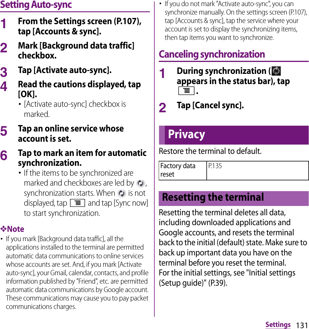 131SettingsSetting Auto-sync1From the Settings screen (P.107), tap [Accounts &amp; sync].2Mark [Background data traffic] checkbox.3Tap [Activate auto-sync].4Read the cautions displayed, tap [OK].･[Activate auto-sync] checkbox is marked.5Tap an online service whose account is set.6Tap to mark an item for automatic synchronization.･If the items to be synchronized are marked and checkboxes are led by  , synchronization starts. When   is not displayed, tap t and tap [Sync now] to start synchronization.❖Note･If you mark [Background data traffic], all the applications installed to the terminal are permitted automatic data communications to online services whose accounts are set. And, if you mark [Activate auto-sync], your Gmail, calendar, contacts, and profile information published by &quot;Friend&quot;, etc. are permitted automatic data communications by Google account. These communications may cause you to pay packet communications charges.･If you do not mark &quot;Activate auto-sync&quot;, you can synchronize manually. On the settings screen (P.107), tap [Accounts &amp; sync], tap the service where your account is set to display the synchronizing items, then tap items you want to synchronize.Canceling synchronization1During synchronization (  appears in the status bar), tap t.2Tap [Cancel sync].Restore the terminal to default.Resetting the terminal deletes all data, including downloaded applications and Google accounts, and resets the terminal back to the initial (default) state. Make sure to back up important data you have on the terminal before you reset the terminal.For the initial settings, see &quot;Initial settings (Setup guide)&quot; (P.39).PrivacyFactory data resetP.135Resetting the terminal
