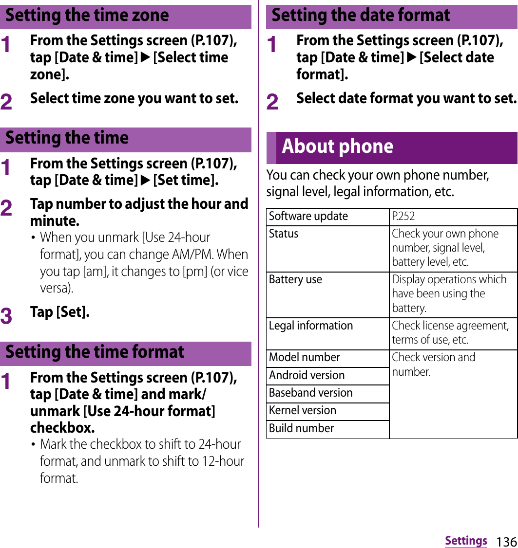 136Settings1From the Settings screen (P.107), tap [Date &amp; time]u[Select time zone].2Select time zone you want to set.1From the Settings screen (P.107), tap [Date &amp; time]u[Set time].2Tap number to adjust the hour and minute.･When you unmark [Use 24-hour format], you can change AM/PM. When you tap [am], it changes to [pm] (or vice versa).3Tap [Set].1From the Settings screen (P.107), tap [Date &amp; time] and mark/unmark [Use 24-hour format] checkbox.･Mark the checkbox to shift to 24-hour format, and unmark to shift to 12-hour format.1From the Settings screen (P.107), tap [Date &amp; time]u[Select date format].2Select date format you want to set.You can check your own phone number, signal level, legal information, etc.Setting the time zoneSetting the timeSetting the time formatSetting the date formatAbout phoneSoftware updateP.252StatusCheck your own phone number, signal level, battery level, etc.Battery useDisplay operations which have been using the battery.Legal informationCheck license agreement, terms of use, etc.Model numberCheck version and number.Android versionBaseband versionKernel versionBuild number