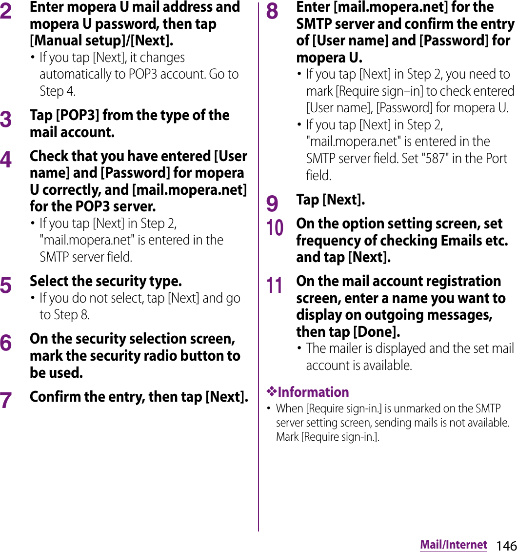 146Mail/Internet2Enter mopera U mail address and mopera U password, then tap [Manual setup]/[Next].･If you tap [Next], it changes automatically to POP3 account. Go to Step 4.3Tap [POP3] from the type of the mail account.4Check that you have entered [User name] and [Password] for mopera U correctly, and [mail.mopera.net] for the POP3 server.･If you tap [Next] in Step 2, &quot;mail.mopera.net&quot; is entered in the SMTP server field.5Select the security type.･If you do not select, tap [Next] and go to Step 8.6On the security selection screen, mark the security radio button to be used.7Confirm the entry, then tap [Next].8Enter [mail.mopera.net] for the SMTP server and confirm the entry of [User name] and [Password] for mopera U.･If you tap [Next] in Step 2, you need to mark [Require sign–in] to check entered [User name], [Password] for mopera U.･If you tap [Next] in Step 2, &quot;mail.mopera.net&quot; is entered in the SMTP server field. Set &quot;587&quot; in the Port field.9Tap [Next].10On the option setting screen, set frequency of checking Emails etc. and tap [Next].11On the mail account registration screen, enter a name you want to display on outgoing messages, then tap [Done].･The mailer is displayed and the set mail account is available.❖Information･When [Require sign-in.] is unmarked on the SMTP server setting screen, sending mails is not available. Mark [Require sign-in.].