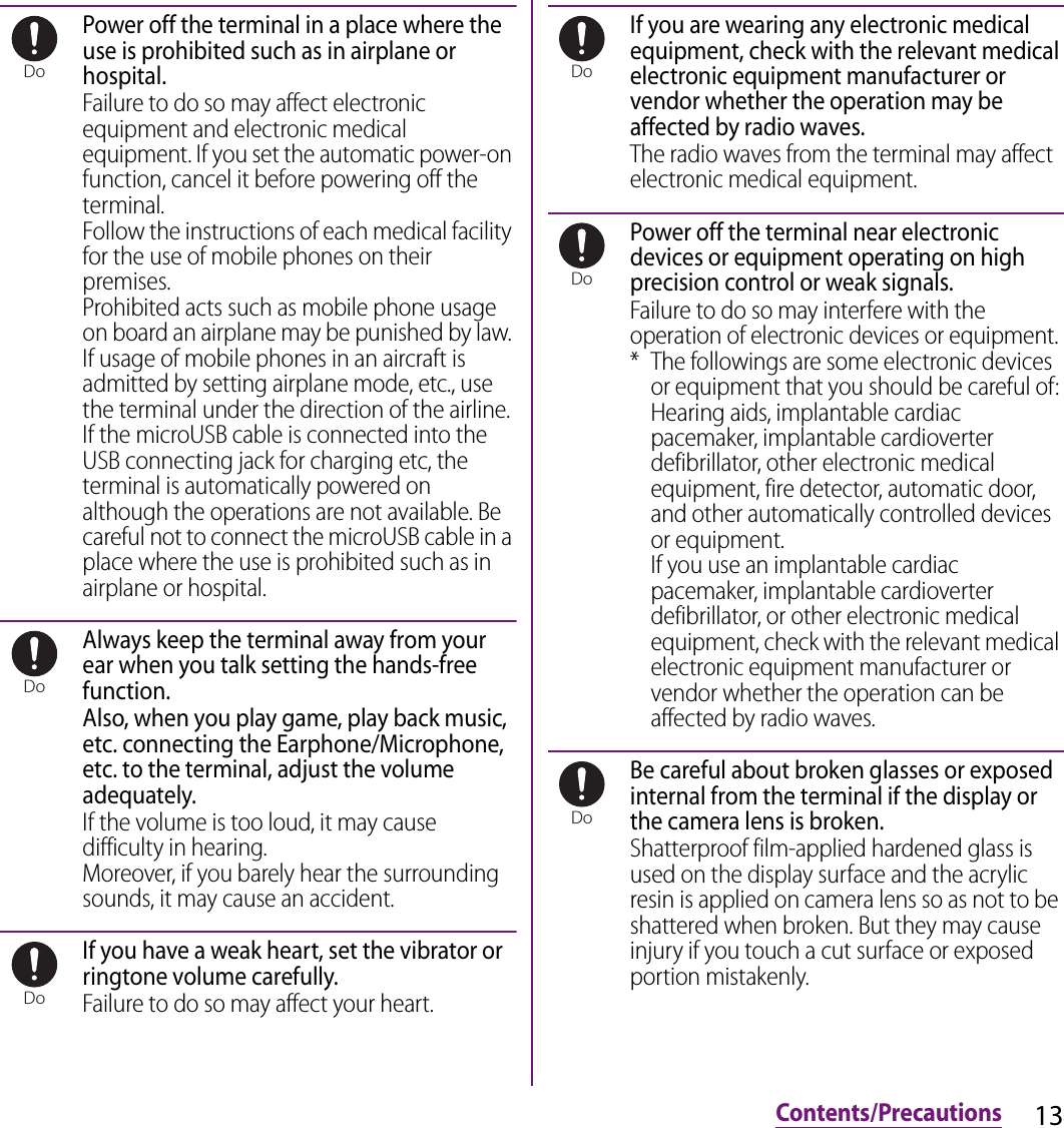 13Contents/PrecautionsPower off the terminal in a place where the use is prohibited such as in airplane or hospital.Failure to do so may affect electronic equipment and electronic medical equipment. If you set the automatic power-on function, cancel it before powering off the terminal.Follow the instructions of each medical facility for the use of mobile phones on their premises.Prohibited acts such as mobile phone usage on board an airplane may be punished by law. If usage of mobile phones in an aircraft is admitted by setting airplane mode, etc., use the terminal under the direction of the airline.If the microUSB cable is connected into the USB connecting jack for charging etc, the terminal is automatically powered on although the operations are not available. Be careful not to connect the microUSB cable in a place where the use is prohibited such as in airplane or hospital.Always keep the terminal away from your ear when you talk setting the hands-free function.Also, when you play game, play back music, etc. connecting the Earphone/Microphone, etc. to the terminal, adjust the volume adequately.If the volume is too loud, it may cause difficulty in hearing.Moreover, if you barely hear the surrounding sounds, it may cause an accident.If you have a weak heart, set the vibrator or ringtone volume carefully.Failure to do so may affect your heart.If you are wearing any electronic medical equipment, check with the relevant medical electronic equipment manufacturer or vendor whether the operation may be affected by radio waves.The radio waves from the terminal may affect electronic medical equipment.Power off the terminal near electronic devices or equipment operating on high precision control or weak signals.Failure to do so may interfere with the operation of electronic devices or equipment.* The followings are some electronic devices or equipment that you should be careful of:Hearing aids, implantable cardiac pacemaker, implantable cardioverter defibrillator, other electronic medical equipment, fire detector, automatic door, and other automatically controlled devices or equipment.If you use an implantable cardiac pacemaker, implantable cardioverter defibrillator, or other electronic medical equipment, check with the relevant medical electronic equipment manufacturer or vendor whether the operation can be affected by radio waves.Be careful about broken glasses or exposed internal from the terminal if the display or the camera lens is broken.Shatterproof film-applied hardened glass is used on the display surface and the acrylic resin is applied on camera lens so as not to be shattered when broken. But they may cause injury if you touch a cut surface or exposed portion mistakenly.DoDoDoDoDoDo