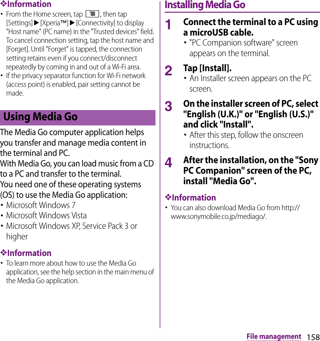 158File management❖Information･From the Home screen, tap t, then tap [Settings]u[Xperia™]u[Connectivity] to display &quot;Host name&quot; (PC name) in the &quot;Trusted devices&quot; field. To cancel connection setting, tap the host name and [Forget]. Until &quot;Forget&quot; is tapped, the connection setting retains even if you connect/disconnect repeatedly by coming in and out of a Wi-Fi area.･If the privacy separator function for Wi-Fi network (access point) is enabled, pair setting cannot be made.The Media Go computer application helps you transfer and manage media content in the terminal and PC.With Media Go, you can load music from a CD to a PC and transfer to the terminal.You need one of these operating systems (OS) to use the Media Go application:･Microsoft Windows 7･Microsoft Windows Vista･Microsoft Windows XP, Service Pack 3 or higher❖Information･To learn more about how to use the Media Go application, see the help section in the main menu of the Media Go application.Installing Media Go1Connect the terminal to a PC using a microUSB cable.･&quot;PC Companion software&quot; screen appears on the terminal.2Tap [Install].･An Installer screen appears on the PC screen.3On the installer screen of PC, select &quot;English (U.K.)&quot; or &quot;English (U.S.)&quot; and click &quot;Install&quot;.･After this step, follow the onscreen instructions.4After the installation, on the &quot;Sony PC Companion&quot; screen of the PC, install &quot;Media Go&quot;.❖Information･You can also download Media Go from http://www.sonymobile.co.jp/mediago/.Using Media Go