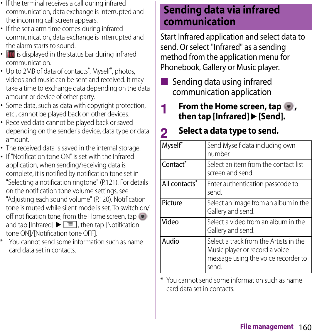 160File management･If the terminal receives a call during infrared communication, data exchange is interrupted and the incoming call screen appears.･If the set alarm time comes during infrared communication, data exchange is interrupted and the alarm starts to sound.･ is displayed in the status bar during infrared communication.･Up to 2MB of data of contacts*, Myself*, photos, videos and music can be sent and received. It may take a time to exchange data depending on the data amount or device of other party.･Some data, such as data with copyright protection, etc., cannot be played back on other devices.･Received data cannot be played back or saved depending on the sender&apos;s device, data type or data amount.･The received data is saved in the internal storage.･If &quot;Notification tone ON&quot; is set with the Infrared application, when sending/receiving data is complete, it is notified by notification tone set in &quot;Selecting a notification ringtone&quot; (P.121). For details on the notification tone volume settings, see &quot;Adjusting each sound volume&quot; (P.120). Notification tone is muted while silent mode is set. To switch on/off notification tone, from the Home screen, tap   and tap [Infrared] ut, then tap [Notification tone ON]/[Notification tone OFF].* You cannot send some information such as name card data set in contacts.Start Infrared application and select data to send. Or select &quot;Infrared&quot; as a sending method from the application menu for Phonebook, Gallery or Music player.■ Sending data using infrared communication application1From the Home screen, tap  , then tap [Infrared]u[Send].2Select a data type to send.* You cannot send some information such as name card data set in contacts.Sending data via infrared communicationMyself*Send Myself data including own number.Contact*Select an item from the contact list screen and send.All contacts*Enter authentication passcode to send.PictureSelect an image from an album in the Gallery and send.VideoSelect a video from an album in the Gallery and send.AudioSelect a track from the Artists in the Music player or record a voice message using the voice recorder to send.