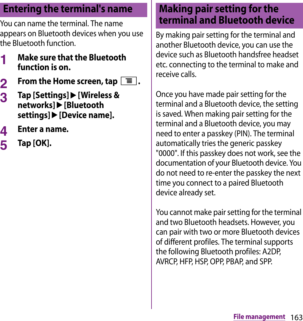 163File managementYou can name the terminal. The name appears on Bluetooth devices when you use the Bluetooth function.1Make sure that the Bluetooth function is on.2From the Home screen, tap t.3Tap [Settings]u[Wireless &amp; networks]u[Bluetooth settings]u[Device name].4Enter a name.5Tap [OK].By making pair setting for the terminal and another Bluetooth device, you can use the device such as Bluetooth handsfree headset etc. connecting to the terminal to make and receive calls.Once you have made pair setting for the terminal and a Bluetooth device, the setting is saved. When making pair setting for the terminal and a Bluetooth device, you may need to enter a passkey (PIN). The terminal automatically tries the generic passkey &quot;0000&quot;. If this passkey does not work, see the documentation of your Bluetooth device. You do not need to re-enter the passkey the next time you connect to a paired Bluetooth device already set.You cannot make pair setting for the terminal and two Bluetooth headsets. However, you can pair with two or more Bluetooth devices of different profiles. The terminal supports the following Bluetooth profiles: A2DP, AVRCP, HFP, HSP, OPP, PBAP, and SPP.Entering the terminal&apos;s name Making pair setting for the terminal and Bluetooth device