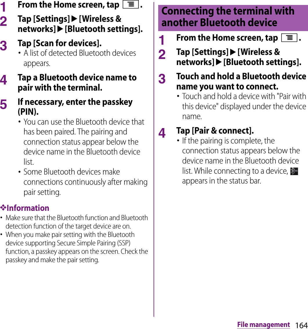 164File management1From the Home screen, tap t.2Tap [Settings]u[Wireless &amp; networks]u[Bluetooth settings].3Tap [Scan for devices].･A list of detected Bluetooth devices appears.4Tap a Bluetooth device name to pair with the terminal.5If necessary, enter the passkey (PIN).･You can use the Bluetooth device that has been paired. The pairing and connection status appear below the device name in the Bluetooth device list.･Some Bluetooth devices make connections continuously after making pair setting.❖Information･Make sure that the Bluetooth function and Bluetooth detection function of the target device are on.･When you make pair setting with the Bluetooth device supporting Secure Simple Pairing (SSP) function, a passkey appears on the screen. Check the passkey and make the pair setting.1From the Home screen, tap t.2Tap [Settings]u[Wireless &amp; networks]u[Bluetooth settings].3Touch and hold a Bluetooth device name you want to connect.･Touch and hold a device with &quot;Pair with this device&quot; displayed under the device name.4Tap [Pair &amp; connect].･If the pairing is complete, the connection status appears below the device name in the Bluetooth device list. While connecting to a device,   appears in the status bar.Connecting the terminal with another Bluetooth device