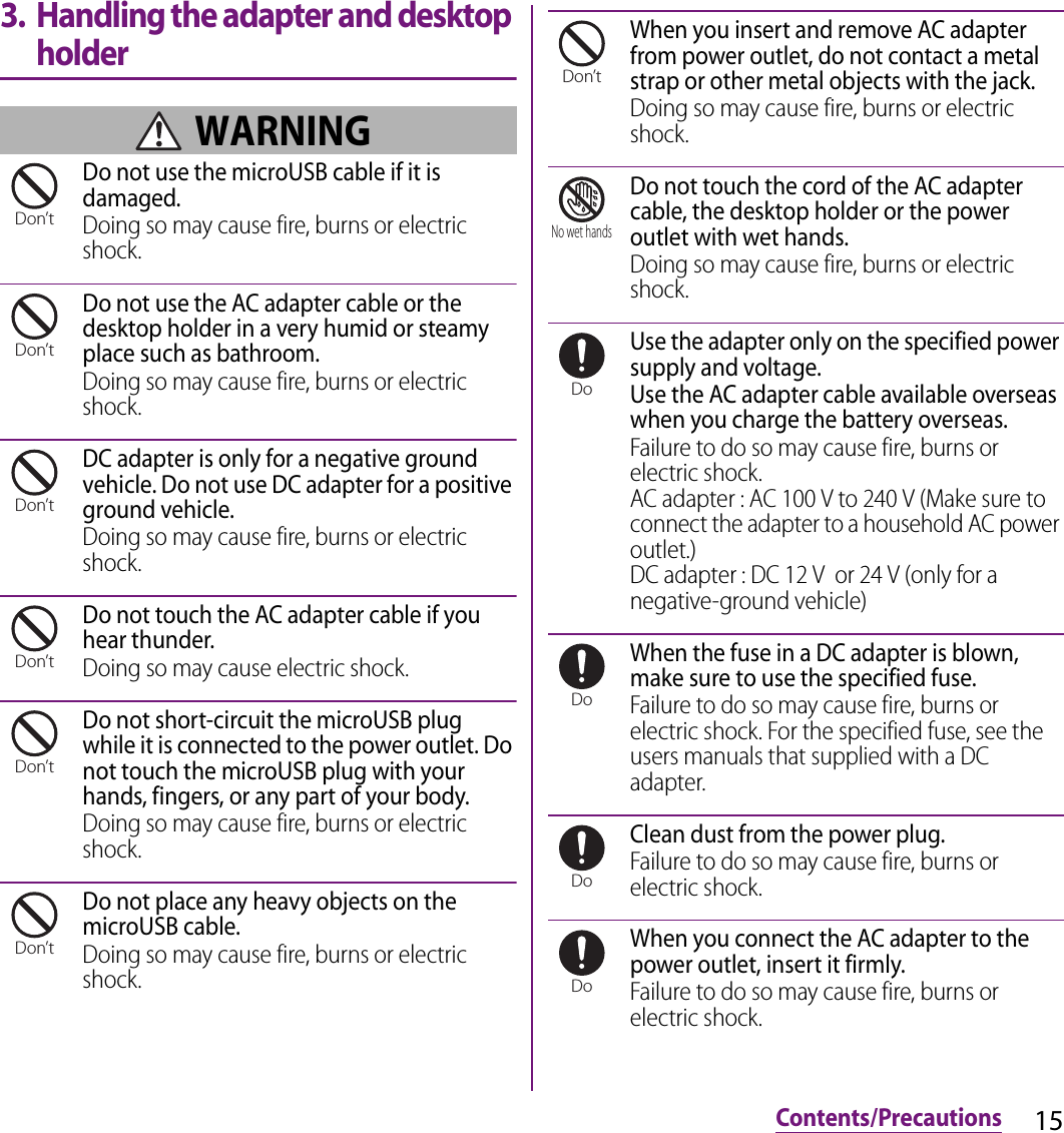 15Contents/Precautions3. Handling the adapter and desktop holder WARNINGDo not use the microUSB cable if it is damaged.Doing so may cause fire, burns or electric shock.Do not use the AC adapter cable or the desktop holder in a very humid or steamy place such as bathroom.Doing so may cause fire, burns or electric shock.DC adapter is only for a negative ground vehicle. Do not use DC adapter for a positive ground vehicle.Doing so may cause fire, burns or electric shock.Do not touch the AC adapter cable if you hear thunder.Doing so may cause electric shock.Do not short-circuit the microUSB plug while it is connected to the power outlet. Do not touch the microUSB plug with your hands, fingers, or any part of your body.Doing so may cause fire, burns or electric shock.Do not place any heavy objects on the microUSB cable.Doing so may cause fire, burns or electric shock.When you insert and remove AC adapter from power outlet, do not contact a metal strap or other metal objects with the jack.Doing so may cause fire, burns or electric shock.Do not touch the cord of the AC adapter cable, the desktop holder or the power outlet with wet hands.Doing so may cause fire, burns or electric shock.Use the adapter only on the specified power supply and voltage.Use the AC adapter cable available overseas when you charge the battery overseas.Failure to do so may cause fire, burns or electric shock.AC adapter : AC 100 V to 240 V (Make sure to connect the adapter to a household AC power outlet.)DC adapter : DC 12 V  or 24 V (only for a negative-ground vehicle)When the fuse in a DC adapter is blown, make sure to use the specified fuse.Failure to do so may cause fire, burns or electric shock. For the specified fuse, see the users manuals that supplied with a DC adapter.Clean dust from the power plug.Failure to do so may cause fire, burns or electric shock.When you connect the AC adapter to the power outlet, insert it firmly.Failure to do so may cause fire, burns or electric shock.Don’tDon’tDon’tDon’tDon’tDon’tDon’tNo wet handsDoDoDoDo