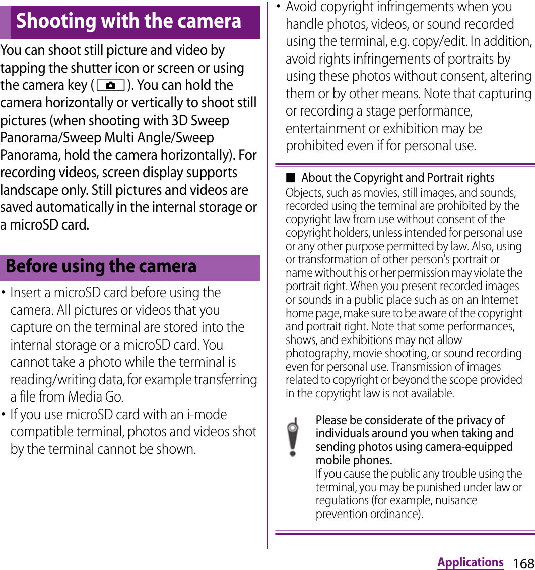168ApplicationsApplicationsYou can shoot still picture and video by tapping the shutter icon or screen or using the camera key (k). You can hold the camera horizontally or vertically to shoot still pictures (when shooting with 3D Sweep Panorama/Sweep Multi Angle/Sweep Panorama, hold the camera horizontally). For recording videos, screen display supports landscape only. Still pictures and videos are saved automatically in the internal storage or a microSD card.･Insert a microSD card before using the camera. All pictures or videos that you capture on the terminal are stored into the internal storage or a microSD card. You cannot take a photo while the terminal is reading/writing data, for example transferring a file from Media Go.･If you use microSD card with an i-mode compatible terminal, photos and videos shot by the terminal cannot be shown.･Avoid copyright infringements when you handle photos, videos, or sound recorded using the terminal, e.g. copy/edit. In addition, avoid rights infringements of portraits by using these photos without consent, altering them or by other means. Note that capturing or recording a stage performance, entertainment or exhibition may be prohibited even if for personal use.■About the Copyright and Portrait rightsObjects, such as movies, still images, and sounds, recorded using the terminal are prohibited by the copyright law from use without consent of the copyright holders, unless intended for personal use or any other purpose permitted by law. Also, using or transformation of other person&apos;s portrait or name without his or her permission may violate the portrait right. When you present recorded images or sounds in a public place such as on an Internet home page, make sure to be aware of the copyright and portrait right. Note that some performances, shows, and exhibitions may not allow photography, movie shooting, or sound recording even for personal use. Transmission of images related to copyright or beyond the scope provided in the copyright law is not available.Please be considerate of the privacy of individuals around you when taking and sending photos using camera-equipped mobile phones.If you cause the public any trouble using the terminal, you may be punished under law or regulations (for example, nuisance prevention ordinance).Shooting with the cameraBefore using the camera