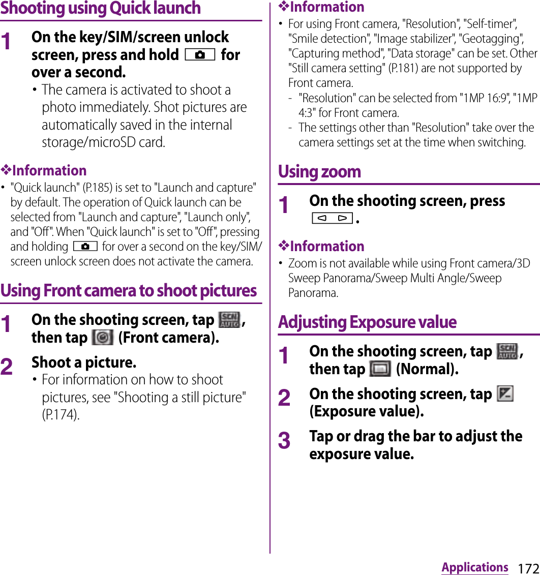 172ApplicationsShooting using Quick launch1On the key/SIM/screen unlock screen, press and hold k for over a second.･The camera is activated to shoot a photo immediately. Shot pictures are automatically saved in the internal storage/microSD card.❖Information･&quot;Quick launch&quot; (P.185) is set to &quot;Launch and capture&quot; by default. The operation of Quick launch can be selected from &quot;Launch and capture&quot;, &quot;Launch only&quot;, and &quot;Off&quot;. When &quot;Quick launch&quot; is set to &quot;Off&quot;, pressing and holding k for over a second on the key/SIM/screen unlock screen does not activate the camera.Using Front camera to shoot pictures1On the shooting screen, tap  , then tap   (Front camera).2Shoot a picture.･For information on how to shoot pictures, see &quot;Shooting a still picture&quot; (P.174).❖Information･For using Front camera, &quot;Resolution&quot;, &quot;Self-timer&quot;, &quot;Smile detection&quot;, &quot;Image stabilizer&quot;, &quot;Geotagging&quot;, &quot;Capturing method&quot;, &quot;Data storage&quot; can be set. Other &quot;Still camera setting&quot; (P.181) are not supported by Front camera.- &quot;Resolution&quot; can be selected from &quot;1MP 16:9&quot;, &quot;1MP 4:3&quot; for Front camera.- The settings other than &quot;Resolution&quot; take over the camera settings set at the time when switching.Using zoom1On the shooting screen, press m.❖Information･Zoom is not available while using Front camera/3D Sweep Panorama/Sweep Multi Angle/Sweep Panorama.Adjusting Exposure value1On the shooting screen, tap  , then tap   (Normal).2On the shooting screen, tap   (Exposure value).3Tap or drag the bar to adjust the exposure value.