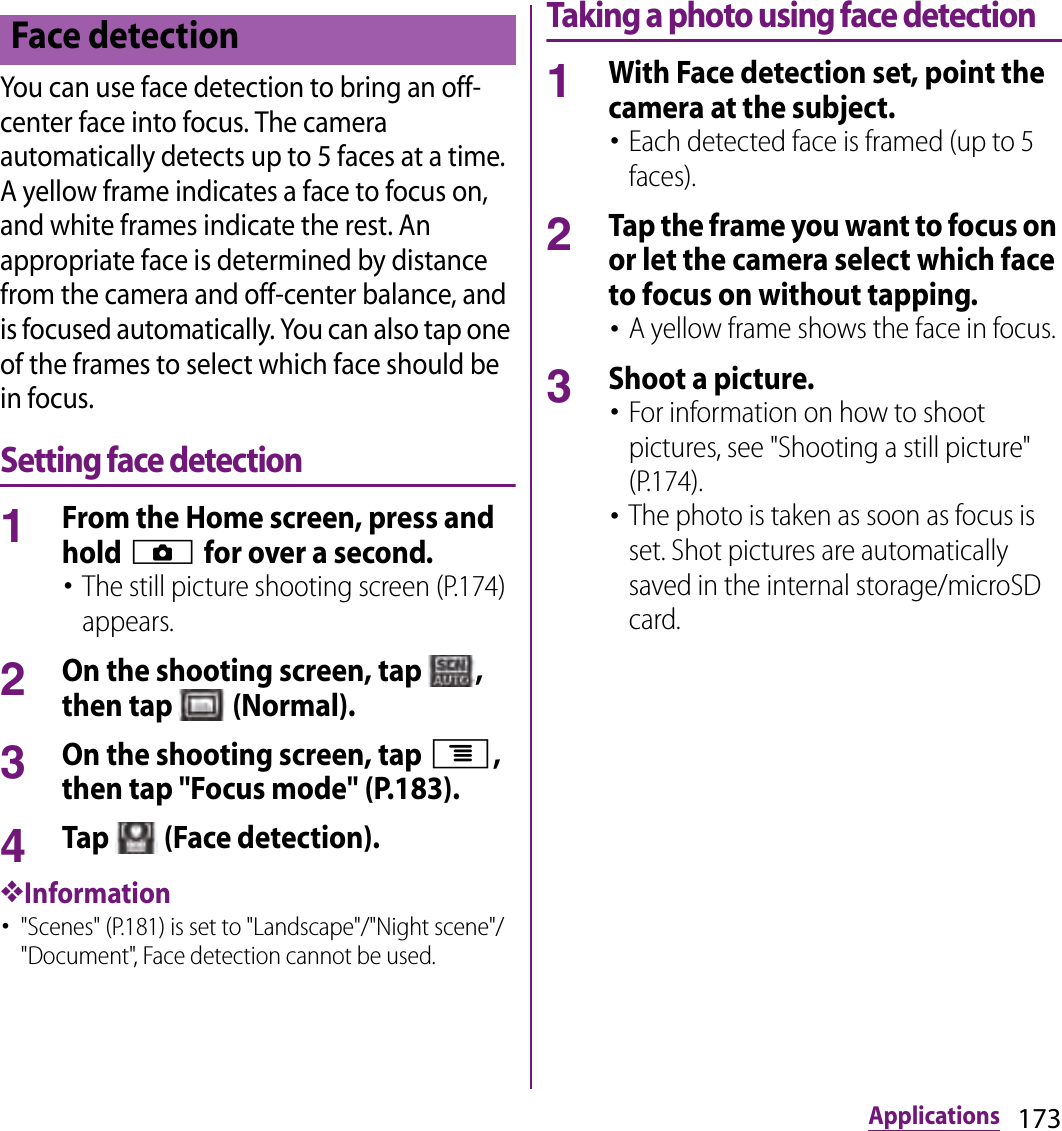173ApplicationsYou can use face detection to bring an off-center face into focus. The camera automatically detects up to 5 faces at a time. A yellow frame indicates a face to focus on, and white frames indicate the rest. An appropriate face is determined by distance from the camera and off-center balance, and is focused automatically. You can also tap one of the frames to select which face should be in focus.Setting face detection1From the Home screen, press and hold k for over a second.･The still picture shooting screen (P.174) appears.2On the shooting screen, tap  , then tap   (Normal).3On the shooting screen, tap t, then tap &quot;Focus mode&quot; (P.183).4Tap   (Face detection).❖Information･&quot;Scenes&quot; (P.181) is set to &quot;Landscape&quot;/&quot;Night scene&quot;/&quot;Document&quot;, Face detection cannot be used.Taking a photo using face detection1With Face detection set, point the camera at the subject.･Each detected face is framed (up to 5 faces).2Tap the frame you want to focus on or let the camera select which face to focus on without tapping.･A yellow frame shows the face in focus.3Shoot a picture.･For information on how to shoot pictures, see &quot;Shooting a still picture&quot; (P.174).･The photo is taken as soon as focus is set. Shot pictures are automatically saved in the internal storage/microSD card.Face detection