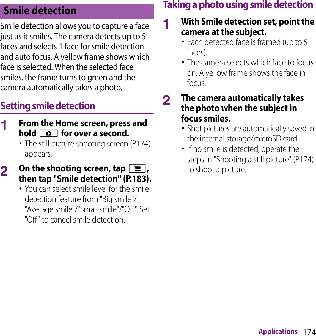 174ApplicationsSmile detection allows you to capture a face just as it smiles. The camera detects up to 5 faces and selects 1 face for smile detection and auto focus. A yellow frame shows which face is selected. When the selected face smiles, the frame turns to green and the camera automatically takes a photo.Setting smile detection1From the Home screen, press and hold k for over a second.･The still picture shooting screen (P.174) appears.2On the shooting screen, tap t, then tap &quot;Smile detection&quot; (P.183).･You can select smile level for the smile detection feature from &quot;Big smile&quot;/&quot;Average smile&quot;/&quot;Small smile&quot;/&quot;Off&quot;. Set &quot;Off&quot; to cancel smile detection.Taking a photo using smile detection1With Smile detection set, point the camera at the subject.･Each detected face is framed (up to 5 faces).･The camera selects which face to focus on. A yellow frame shows the face in focus.2The camera automatically takes the photo when the subject in focus smiles.･Shot pictures are automatically saved in the internal storage/microSD card.･If no smile is detected, operate the steps in &quot;Shooting a still picture&quot; (P.174) to shoot a picture.Smile detection