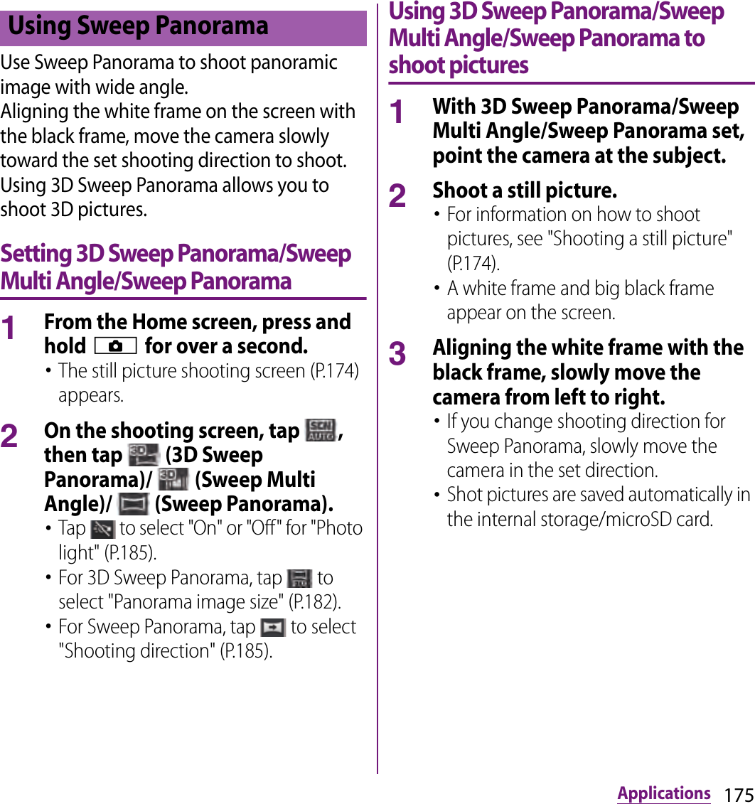 175ApplicationsUse Sweep Panorama to shoot panoramic image with wide angle.Aligning the white frame on the screen with the black frame, move the camera slowly toward the set shooting direction to shoot.Using 3D Sweep Panorama allows you to shoot 3D pictures.Setting 3D Sweep Panorama/Sweep Multi Angle/Sweep Panorama1From the Home screen, press and hold k for over a second.･The still picture shooting screen (P.174) appears.2On the shooting screen, tap  , then tap   (3D Sweep Panorama)/   (Sweep Multi Angle)/   (Sweep Panorama).･Tap   to select &quot;On&quot; or &quot;Off&quot; for &quot;Photo light&quot; (P.185).･For 3D Sweep Panorama, tap   to select &quot;Panorama image size&quot; (P.182).･For Sweep Panorama, tap   to select &quot;Shooting direction&quot; (P.185).Using 3D Sweep Panorama/Sweep Multi Angle/Sweep Panorama to shoot pictures1With 3D Sweep Panorama/Sweep Multi Angle/Sweep Panorama set, point the camera at the subject.2Shoot a still picture.･For information on how to shoot pictures, see &quot;Shooting a still picture&quot; (P.174).･A white frame and big black frame appear on the screen.3Aligning the white frame with the black frame, slowly move the camera from left to right.･If you change shooting direction for Sweep Panorama, slowly move the camera in the set direction.･Shot pictures are saved automatically in the internal storage/microSD card.Using Sweep Panorama