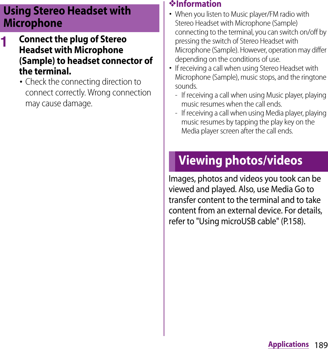 189Applications1Connect the plug of Stereo Headset with Microphone (Sample) to headset connector of the terminal.･Check the connecting direction to connect correctly. Wrong connection may cause damage.❖Information･When you listen to Music player/FM radio with Stereo Headset with Microphone (Sample) connecting to the terminal, you can switch on/off by pressing the switch of Stereo Headset with Microphone (Sample). However, operation may differ depending on the conditions of use.･If receiving a call when using Stereo Headset with Microphone (Sample), music stops, and the ringtone sounds.- If receiving a call when using Music player, playing music resumes when the call ends.- If receiving a call when using Media player, playing music resumes by tapping the play key on the Media player screen after the call ends.Images, photos and videos you took can be viewed and played. Also, use Media Go to transfer content to the terminal and to take content from an external device. For details, refer to &quot;Using microUSB cable&quot; (P.158).Using Stereo Headset with MicrophoneViewing photos/videos