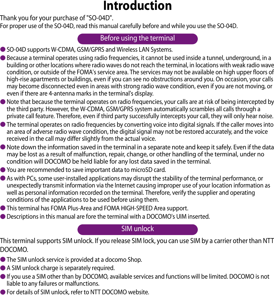 IntroductionThank you for your purchase of &quot;SO-04D&quot;.For proper use of the SO-04D, read this manual carefully before and while you use the SO-04D.Before using the terminal●SO-04D supports W-CDMA, GSM/GPRS and Wireless LAN Systems.●Because a terminal operates using radio frequencies, it cannot be used inside a tunnel, underground, in a building or other locations where radio waves do not reach the terminal, in locations with weak radio wave condition, or outside of the FOMA&apos;s service area. The services may not be available on high upper floors of high-rise apartments or buildings, even if you can see no obstructions around you. On occasion, your calls may become disconnected even in areas with strong radio wave condition, even if you are not moving, or even if there are 4-antenna marks in the terminal&apos;s display.●Note that because the terminal operates on radio frequencies, your calls are at risk of being intercepted by the third party. However, the W-CDMA, GSM/GPRS system automatically scrambles all calls through a private call feature. Therefore, even if third party successfully intercepts your call, they will only hear noise.●The terminal operates on radio frequencies by converting voice into digital signals. If the caller moves into an area of adverse radio wave condition, the digital signal may not be restored accurately, and the voice received in the call may differ slightly from the actual voice.●Note down the information saved in the terminal in a separate note and keep it safely. Even if the data may be lost as a result of malfunction, repair, change, or other handling of the terminal, under no condition will DOCOMO be held liable for any lost data saved in the terminal.●You are recommended to save important data to microSD card.●As with PCs, some user-installed applications may disrupt the stability of the terminal performance, or unexpectedly transmit information via the Internet causing improper use of your location information as well as personal information recorded on the terminal. Therefore, verify the supplier and operating conditions of the applications to be used before using them.●This terminal has FOMA Plus-Area and FOMA HIGH-SPEED Area support.●Descriptions in this manual are fore the terminal with a DOCOMO&apos;s UIM inserted.SIM unlockThis terminal supports SIM unlock. If you release SIM lock, you can use SIM by a carrier other than NTT DOCOMO.●The SIM unlock service is provided at a docomo Shop.●A SIM unlock charge is separately required.●If you use a SIM other than by DOCOMO, available services and functions will be limited. DOCOMO is not liable to any failures or malfunctions.●For details of SIM unlock, refer to NTT DOCOMO website.