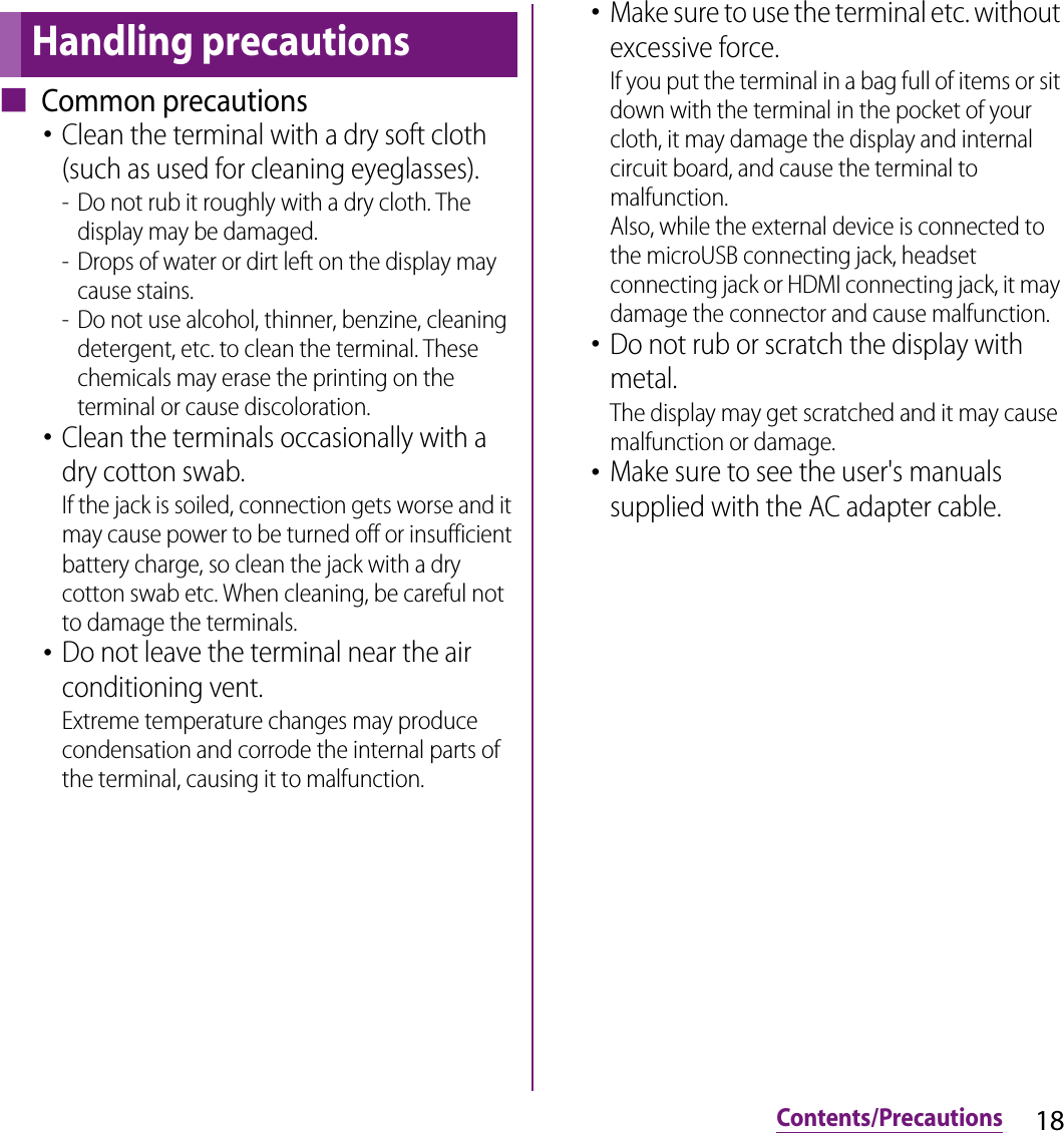 18Contents/Precautions■ Common precautions･Clean the terminal with a dry soft cloth (such as used for cleaning eyeglasses).- Do not rub it roughly with a dry cloth. The display may be damaged.- Drops of water or dirt left on the display may cause stains.- Do not use alcohol, thinner, benzine, cleaning detergent, etc. to clean the terminal. These chemicals may erase the printing on the terminal or cause discoloration.･Clean the terminals occasionally with a dry cotton swab.If the jack is soiled, connection gets worse and it may cause power to be turned off or insufficient battery charge, so clean the jack with a dry cotton swab etc. When cleaning, be careful not to damage the terminals.･Do not leave the terminal near the air conditioning vent.Extreme temperature changes may produce condensation and corrode the internal parts of the terminal, causing it to malfunction.･Make sure to use the terminal etc. without excessive force.If you put the terminal in a bag full of items or sit down with the terminal in the pocket of your cloth, it may damage the display and internal circuit board, and cause the terminal to malfunction.Also, while the external device is connected to the microUSB connecting jack, headset connecting jack or HDMI connecting jack, it may damage the connector and cause malfunction.･Do not rub or scratch the display with metal.The display may get scratched and it may cause malfunction or damage.･Make sure to see the user&apos;s manuals supplied with the AC adapter cable.Handling precautions