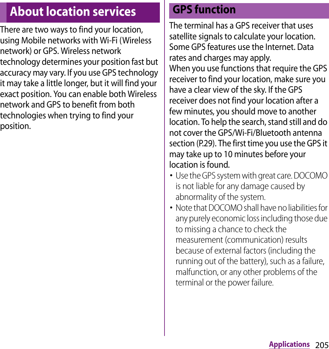 205ApplicationsThere are two ways to find your location, using Mobile networks with Wi-Fi (Wireless network) or GPS. Wireless network technology determines your position fast but accuracy may vary. If you use GPS technology it may take a little longer, but it will find your exact position. You can enable both Wireless network and GPS to benefit from both technologies when trying to find your position.The terminal has a GPS receiver that uses satellite signals to calculate your location. Some GPS features use the Internet. Data rates and charges may apply.When you use functions that require the GPS receiver to find your location, make sure you have a clear view of the sky. If the GPS receiver does not find your location after a few minutes, you should move to another location. To help the search, stand still and do not cover the GPS/Wi-Fi/Bluetooth antenna section (P.29). The first time you use the GPS it may take up to 10 minutes before your location is found.･Use the GPS system with great care. DOCOMO is not liable for any damage caused by abnormality of the system.･Note that DOCOMO shall have no liabilities for any purely economic loss including those due to missing a chance to check the measurement (communication) results because of external factors (including the running out of the battery), such as a failure, malfunction, or any other problems of the terminal or the power failure.About location servicesGPS function