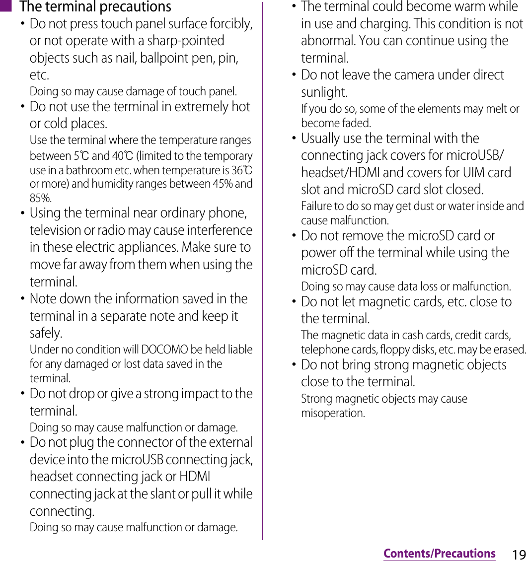 19Contents/Precautions■ The terminal precautions･Do not press touch panel surface forcibly, or not operate with a sharp-pointed objects such as nail, ballpoint pen, pin, etc.Doing so may cause damage of touch panel.･Do not use the terminal in extremely hot or cold places.Use the terminal where the temperature ranges between 5℃ and 40℃ (limited to the temporary use in a bathroom etc. when temperature is 36℃ or more) and humidity ranges between 45% and 85%.･Using the terminal near ordinary phone, television or radio may cause interference in these electric appliances. Make sure to move far away from them when using the terminal.･Note down the information saved in the terminal in a separate note and keep it safely.Under no condition will DOCOMO be held liable for any damaged or lost data saved in the terminal.･Do not drop or give a strong impact to the terminal.Doing so may cause malfunction or damage.･Do not plug the connector of the external device into the microUSB connecting jack, headset connecting jack or HDMI connecting jack at the slant or pull it while connecting.Doing so may cause malfunction or damage.･The terminal could become warm while in use and charging. This condition is not abnormal. You can continue using the terminal.･Do not leave the camera under direct sunlight.If you do so, some of the elements may melt or become faded.･Usually use the terminal with the connecting jack covers for microUSB/headset/HDMI and covers for UIM card slot and microSD card slot closed.Failure to do so may get dust or water inside and cause malfunction.･Do not remove the microSD card or power off the terminal while using the microSD card.Doing so may cause data loss or malfunction.･Do not let magnetic cards, etc. close to the terminal.The magnetic data in cash cards, credit cards, telephone cards, floppy disks, etc. may be erased.･Do not bring strong magnetic objects close to the terminal.Strong magnetic objects may cause misoperation.