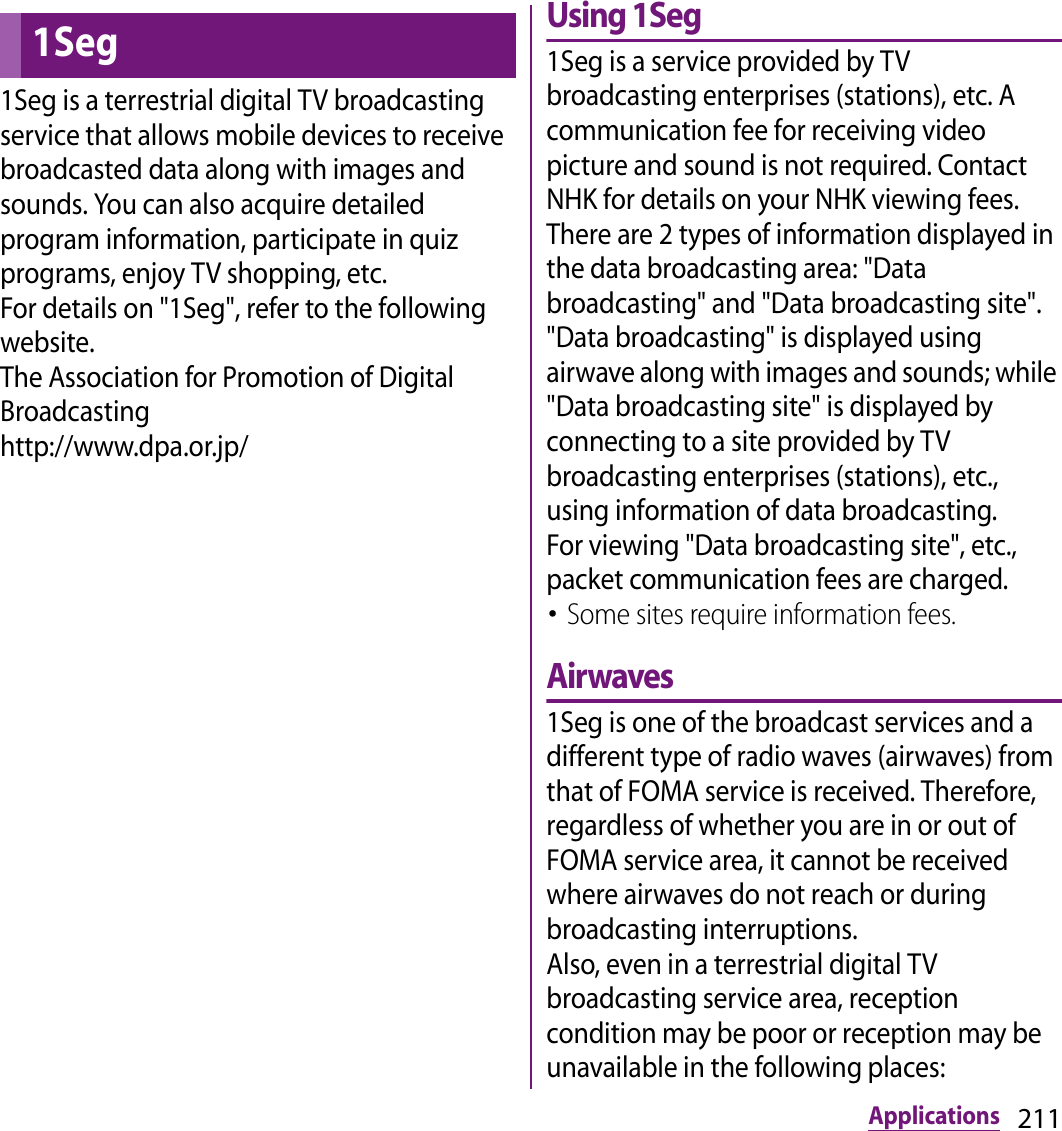 211Applications1Seg is a terrestrial digital TV broadcasting service that allows mobile devices to receive broadcasted data along with images and sounds. You can also acquire detailed program information, participate in quiz programs, enjoy TV shopping, etc.For details on &quot;1Seg&quot;, refer to the following website.The Association for Promotion of Digital Broadcastinghttp://www.dpa.or.jp/Using 1Seg1Seg is a service provided by TV broadcasting enterprises (stations), etc. A communication fee for receiving video picture and sound is not required. Contact NHK for details on your NHK viewing fees.There are 2 types of information displayed in the data broadcasting area: &quot;Data broadcasting&quot; and &quot;Data broadcasting site&quot;. &quot;Data broadcasting&quot; is displayed using airwave along with images and sounds; while &quot;Data broadcasting site&quot; is displayed by connecting to a site provided by TV broadcasting enterprises (stations), etc., using information of data broadcasting.For viewing &quot;Data broadcasting site&quot;, etc., packet communication fees are charged.･Some sites require information fees.Airwaves1Seg is one of the broadcast services and a different type of radio waves (airwaves) from that of FOMA service is received. Therefore, regardless of whether you are in or out of FOMA service area, it cannot be received where airwaves do not reach or during broadcasting interruptions.Also, even in a terrestrial digital TV broadcasting service area, reception condition may be poor or reception may be unavailable in the following places:1Seg