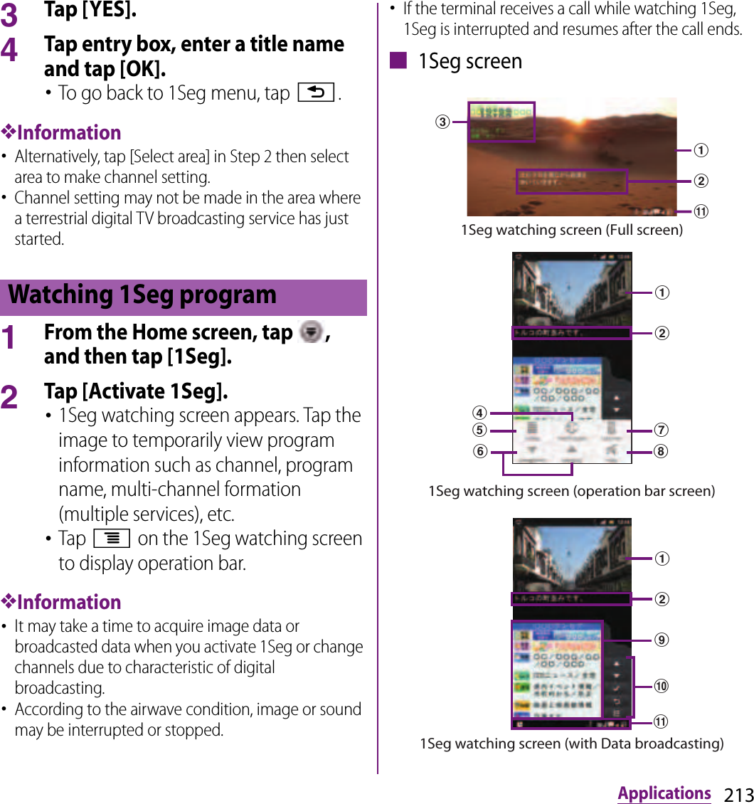 213Applications3Tap [YES].4Tap entry box, enter a title name and tap [OK].･To go back to 1Seg menu, tap x.❖Information･Alternatively, tap [Select area] in Step 2 then select area to make channel setting.･Channel setting may not be made in the area where a terrestrial digital TV broadcasting service has just started.1From the Home screen, tap  , and then tap [1Seg].2Tap [Activate 1Seg].･1Seg watching screen appears. Tap the image to temporarily view program information such as channel, program name, multi-channel formation (multiple services), etc.･Tap t on the 1Seg watching screen to display operation bar.❖Information･It may take a time to acquire image data or broadcasted data when you activate 1Seg or change channels due to characteristic of digital broadcasting.･According to the airwave condition, image or sound may be interrupted or stopped.･If the terminal receives a call while watching 1Seg, 1Seg is interrupted and resumes after the call ends.■ 1Seg screenWatching 1Seg programkacb1Seg watching screen (Full screen)1Seg watching screen (operation bar screen)dabghfeijkab1Seg watching screen (with Data broadcasting)