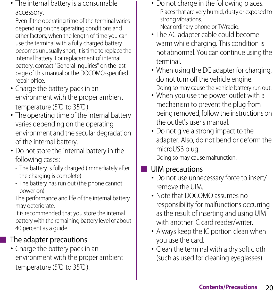 20Contents/Precautions･The internal battery is a consumable accessory.Even if the operating time of the terminal varies depending on the operating conditions and other factors, when the length of time you can use the terminal with a fully charged battery becomes unusually short, it is time to replace the internal battery. For replacement of internal battery, contact &quot;General Inquiries&quot; on the last page of this manual or the DOCOMO-specified repair office.･Charge the battery pack in an environment with the proper ambient temperature (5℃ to 35℃).･The operating time of the internal battery varies depending on the operating environment and the secular degradation of the internal battery.･Do not store the internal battery in the following cases:- The battery is fully charged (immediately after the charging is complete)- The battery has run out (the phone cannot power on)The performance and life of the internal battery may deteriorate.It is recommended that you store the internal battery with the remaining battery level of about 40 percent as a guide.■ The adapter precautions･Charge the battery pack in an environment with the proper ambient temperature (5℃ to 35℃).･Do not charge in the following places.- Places that are very humid, dusty or exposed to strong vibrations.- Near ordinary phone or TV/radio.･The AC adapter cable could become warm while charging. This condition is not abnormal. You can continue using the terminal.･When using the DC adapter for charging, do not turn off the vehicle engine.Doing so may cause the vehicle battery run out.･When you use the power outlet with a mechanism to prevent the plug from being removed, follow the instructions on the outlet&apos;s user&apos;s manual.･Do not give a strong impact to the adapter. Also, do not bend or deform the microUSB plug.Doing so may cause malfunction.■ UIM precautions･Do not use unnecessary force to insert/remove the UIM.･Note that DOCOMO assumes no responsibility for malfunctions occurring as the result of inserting and using UIM with another IC card reader/writer.･Always keep the IC portion clean when you use the card.･Clean the terminal with a dry soft cloth (such as used for cleaning eyeglasses).