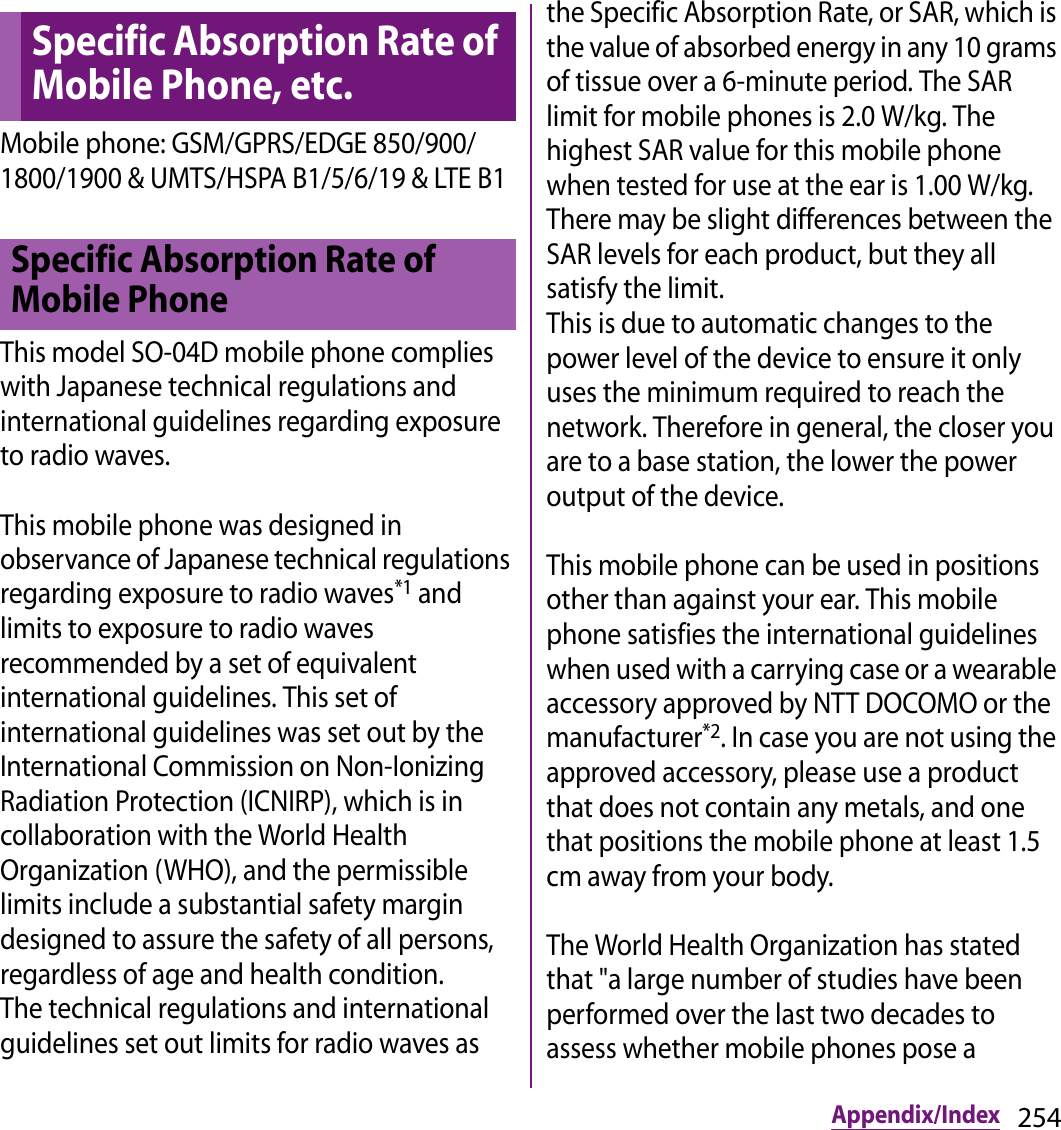 254Appendix/IndexMobile phone: GSM/GPRS/EDGE 850/900/1800/1900 &amp; UMTS/HSPA B1/5/6/19 &amp; LTE B1This model SO-04D mobile phone complies with Japanese technical regulations and international guidelines regarding exposure to radio waves.This mobile phone was designed in observance of Japanese technical regulations regarding exposure to radio waves*1 and limits to exposure to radio waves recommended by a set of equivalent international guidelines. This set of international guidelines was set out by the International Commission on Non-Ionizing Radiation Protection (ICNIRP), which is in collaboration with the World Health Organization (WHO), and the permissible limits include a substantial safety margin designed to assure the safety of all persons, regardless of age and health condition.The technical regulations and international guidelines set out limits for radio waves as the Specific Absorption Rate, or SAR, which is the value of absorbed energy in any 10 grams of tissue over a 6-minute period. The SAR limit for mobile phones is 2.0 W/kg. The highest SAR value for this mobile phone when tested for use at the ear is 1.00 W/kg. There may be slight differences between the SAR levels for each product, but they all satisfy the limit. This is due to automatic changes to the power level of the device to ensure it only uses the minimum required to reach the network. Therefore in general, the closer you are to a base station, the lower the power output of the device.This mobile phone can be used in positions other than against your ear. This mobile phone satisfies the international guidelines when used with a carrying case or a wearable accessory approved by NTT DOCOMO or the manufacturer*2. In case you are not using the approved accessory, please use a product that does not contain any metals, and one that positions the mobile phone at least 1.5 cm away from your body.The World Health Organization has stated that &quot;a large number of studies have been performed over the last two decades to assess whether mobile phones pose a Specific Absorption Rate of Mobile Phone, etc.Specific Absorption Rate of Mobile Phone