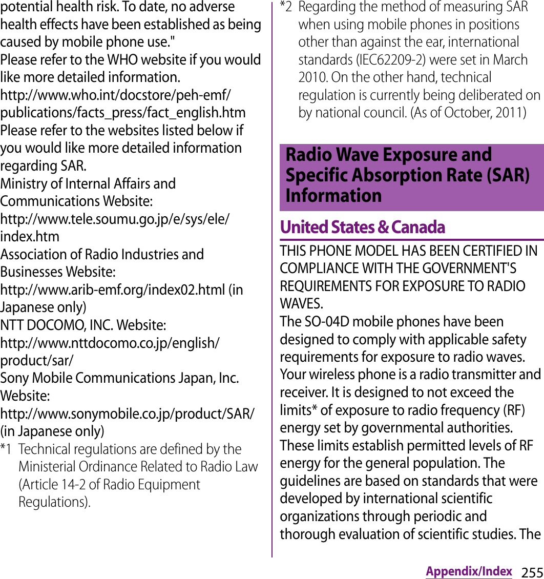 255Appendix/Indexpotential health risk. To date, no adverse health effects have been established as being caused by mobile phone use.&quot;Please refer to the WHO website if you would like more detailed information.http://www.who.int/docstore/peh-emf/publications/facts_press/fact_english.htmPlease refer to the websites listed below if you would like more detailed information regarding SAR.Ministry of Internal Affairs and Communications Website:http://www.tele.soumu.go.jp/e/sys/ele/index.htmAssociation of Radio Industries and Businesses Website:http://www.arib-emf.org/index02.html (in Japanese only)NTT DOCOMO, INC. Website:http://www.nttdocomo.co.jp/english/product/sar/Sony Mobile Communications Japan, Inc. Website:http://www.sonymobile.co.jp/product/SAR/ (in Japanese only)*1 Technical regulations are defined by the Ministerial Ordinance Related to Radio Law (Article 14-2 of Radio Equipment Regulations).*2 Regarding the method of measuring SAR when using mobile phones in positions other than against the ear, international standards (IEC62209-2) were set in March 2010. On the other hand, technical regulation is currently being deliberated on by national council. (As of October, 2011)United States &amp; CanadaTHIS PHONE MODEL HAS BEEN CERTIFIED IN COMPLIANCE WITH THE GOVERNMENT&apos;S REQUIREMENTS FOR EXPOSURE TO RADIO WAVES.The SO-04D mobile phones have been designed to comply with applicable safety requirements for exposure to radio waves. Your wireless phone is a radio transmitter and receiver. It is designed to not exceed the limits* of exposure to radio frequency (RF) energy set by governmental authorities. These limits establish permitted levels of RF energy for the general population. The guidelines are based on standards that were developed by international scientific organizations through periodic and thorough evaluation of scientific studies. The Radio Wave Exposure and Specific Absorption Rate (SAR) Information