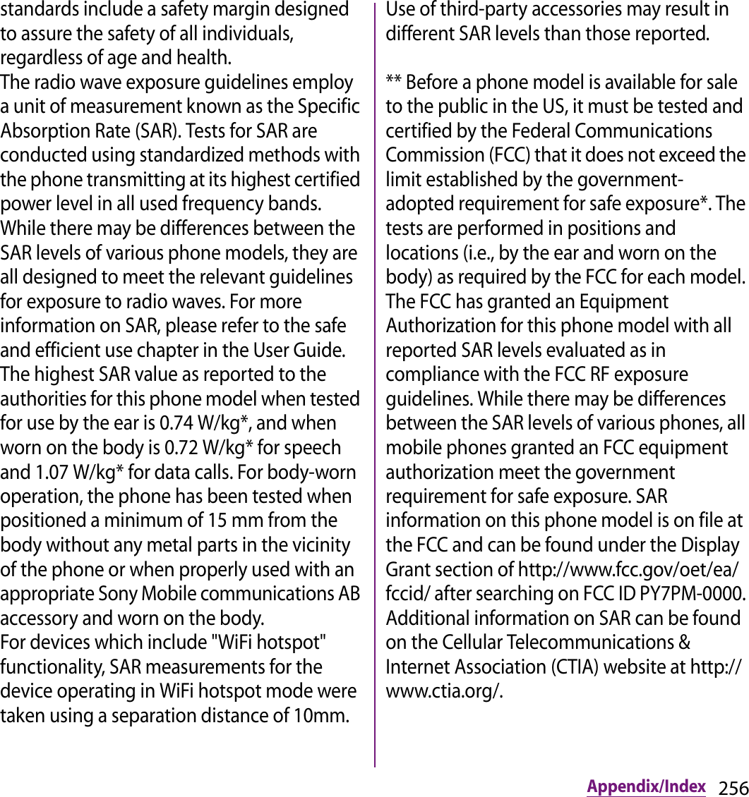 256Appendix/Indexstandards include a safety margin designed to assure the safety of all individuals, regardless of age and health.The radio wave exposure guidelines employ a unit of measurement known as the Specific Absorption Rate (SAR). Tests for SAR are conducted using standardized methods with the phone transmitting at its highest certified power level in all used frequency bands. While there may be differences between the SAR levels of various phone models, they are all designed to meet the relevant guidelines for exposure to radio waves. For more information on SAR, please refer to the safe and efficient use chapter in the User Guide.The highest SAR value as reported to the authorities for this phone model when tested for use by the ear is 0.74 W/kg*, and when worn on the body is 0.72 W/kg* for speech and 1.07 W/kg* for data calls. For body-worn operation, the phone has been tested when positioned a minimum of 15 mm from the body without any metal parts in the vicinity of the phone or when properly used with an appropriate Sony Mobile communications AB accessory and worn on the body.For devices which include &quot;WiFi hotspot&quot; functionality, SAR measurements for the device operating in WiFi hotspot mode were taken using a separation distance of 10mm.Use of third-party accessories may result in different SAR levels than those reported.** Before a phone model is available for sale to the public in the US, it must be tested and certified by the Federal Communications Commission (FCC) that it does not exceed the limit established by the government-adopted requirement for safe exposure*. The tests are performed in positions and locations (i.e., by the ear and worn on the body) as required by the FCC for each model. The FCC has granted an Equipment Authorization for this phone model with all reported SAR levels evaluated as in compliance with the FCC RF exposure guidelines. While there may be differences between the SAR levels of various phones, all mobile phones granted an FCC equipment authorization meet the government requirement for safe exposure. SAR information on this phone model is on file at the FCC and can be found under the Display Grant section of http://www.fcc.gov/oet/ea/fccid/ after searching on FCC ID PY7PM-0000. Additional information on SAR can be found on the Cellular Telecommunications &amp; Internet Association (CTIA) website at http://www.ctia.org/.