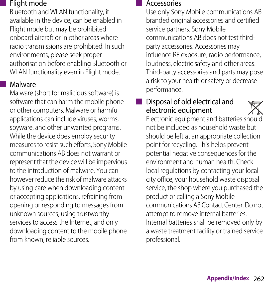 262Appendix/Index■ Flight modeBluetooth and WLAN functionality, if available in the device, can be enabled in Flight mode but may be prohibited onboard aircraft or in other areas where radio transmissions are prohibited. In such environments, please seek proper authorisation before enabling Bluetooth or WLAN functionality even in Flight mode.■ MalwareMalware (short for malicious software) is software that can harm the mobile phone or other computers. Malware or harmful applications can include viruses, worms, spyware, and other unwanted programs. While the device does employ security measures to resist such efforts, Sony Mobile communications AB does not warrant or represent that the device will be impervious to the introduction of malware. You can however reduce the risk of malware attacks by using care when downloading content or accepting applications, refraining from opening or responding to messages from unknown sources, using trustworthy services to access the Internet, and only downloading content to the mobile phone from known, reliable sources.■ AccessoriesUse only Sony Mobile communications AB branded original accessories and certified service partners. Sony Mobile communications AB does not test third-party accessories. Accessories may influence RF exposure, radio performance, loudness, electric safety and other areas. Third-party accessories and parts may pose a risk to your health or safety or decrease performance.■ Disposal of old electrical and electronic equipmentElectronic equipment and batteries should not be included as household waste but should be left at an appropriate collection point for recycling. This helps prevent potential negative consequences for the environment and human health. Check local regulations by contacting your local city office, your household waste disposal service, the shop where you purchased the product or calling a Sony Mobile communications AB Contact Center. Do not attempt to remove internal batteries. Internal batteries shall be removed only by a waste treatment facility or trained service professional.