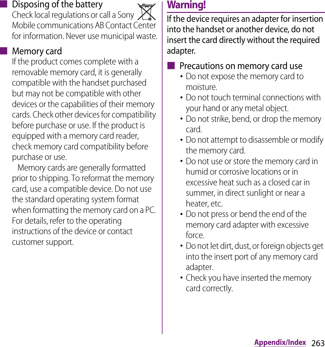 263Appendix/Index■ Disposing of the batteryCheck local regulations or call a Sony Mobile communications AB Contact Center for information. Never use municipal waste.■ Memory cardIf the product comes complete with a removable memory card, it is generally compatible with the handset purchased but may not be compatible with other devices or the capabilities of their memory cards. Check other devices for compatibility before purchase or use. If the product is equipped with a memory card reader, check memory card compatibility before purchase or use.   Memory cards are generally formatted prior to shipping. To reformat the memory card, use a compatible device. Do not use the standard operating system format when formatting the memory card on a PC. For details, refer to the operating instructions of the device or contact customer support.Warning!If the device requires an adapter for insertion into the handset or another device, do not insert the card directly without the required adapter.■ Precautions on memory card use･Do not expose the memory card to moisture.･Do not touch terminal connections with your hand or any metal object. ･Do not strike, bend, or drop the memory card.･Do not attempt to disassemble or modify the memory card.･Do not use or store the memory card in humid or corrosive locations or in excessive heat such as a closed car in summer, in direct sunlight or near a heater, etc.･Do not press or bend the end of the memory card adapter with excessive force.･Do not let dirt, dust, or foreign objects get into the insert port of any memory card adapter.･Check you have inserted the memory card correctly.