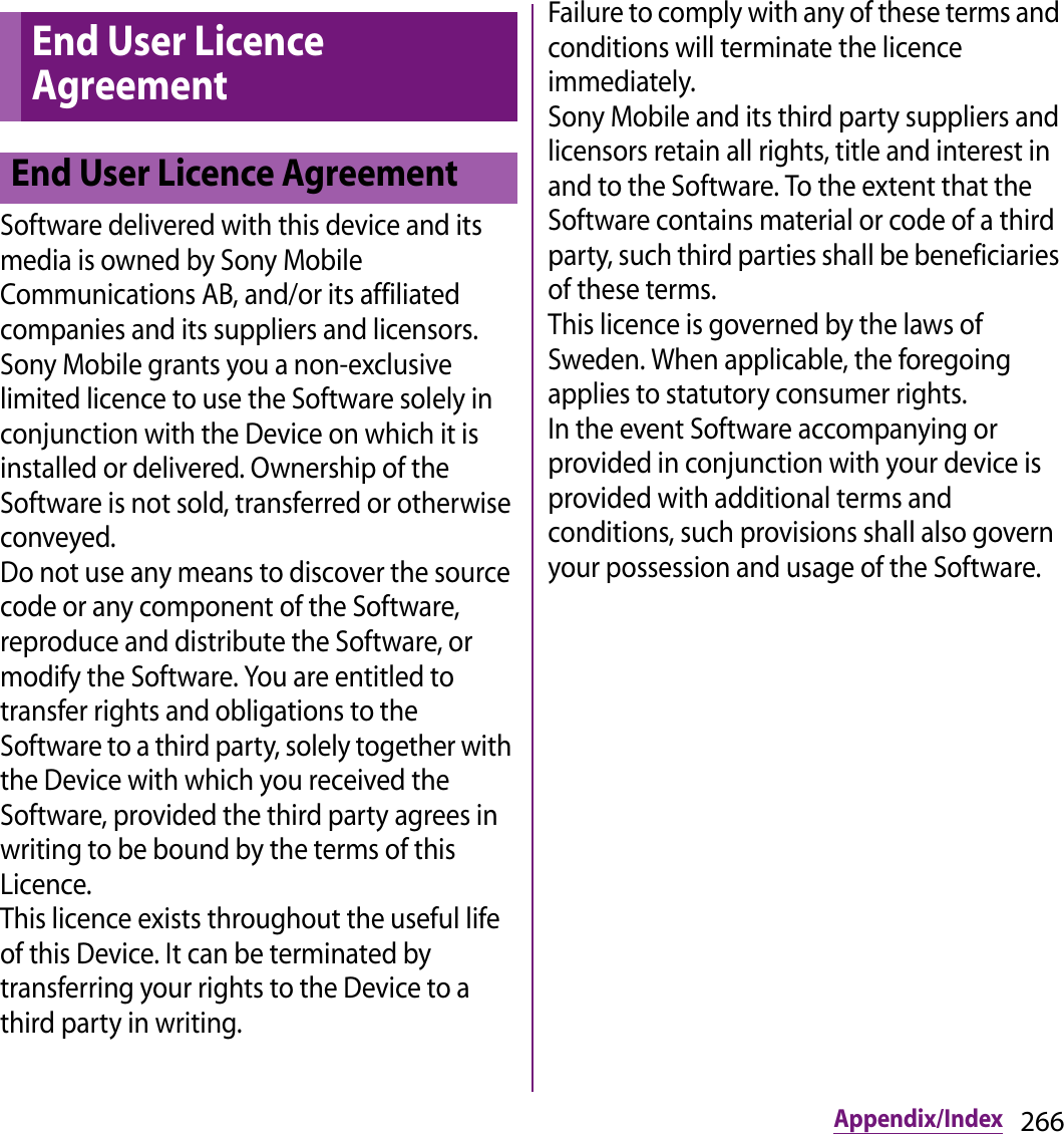 266Appendix/IndexSoftware delivered with this device and its media is owned by Sony Mobile Communications AB, and/or its affiliated companies and its suppliers and licensors.Sony Mobile grants you a non-exclusive limited licence to use the Software solely in conjunction with the Device on which it is installed or delivered. Ownership of the Software is not sold, transferred or otherwise conveyed.Do not use any means to discover the source code or any component of the Software, reproduce and distribute the Software, or modify the Software. You are entitled to transfer rights and obligations to the Software to a third party, solely together with the Device with which you received the Software, provided the third party agrees in writing to be bound by the terms of this Licence.This licence exists throughout the useful life of this Device. It can be terminated by transferring your rights to the Device to a third party in writing.Failure to comply with any of these terms and conditions will terminate the licence immediately.Sony Mobile and its third party suppliers and licensors retain all rights, title and interest in and to the Software. To the extent that the Software contains material or code of a third party, such third parties shall be beneficiaries of these terms.This licence is governed by the laws of Sweden. When applicable, the foregoing applies to statutory consumer rights.In the event Software accompanying or provided in conjunction with your device is provided with additional terms and conditions, such provisions shall also govern your possession and usage of the Software.End User Licence AgreementEnd User Licence Agreement