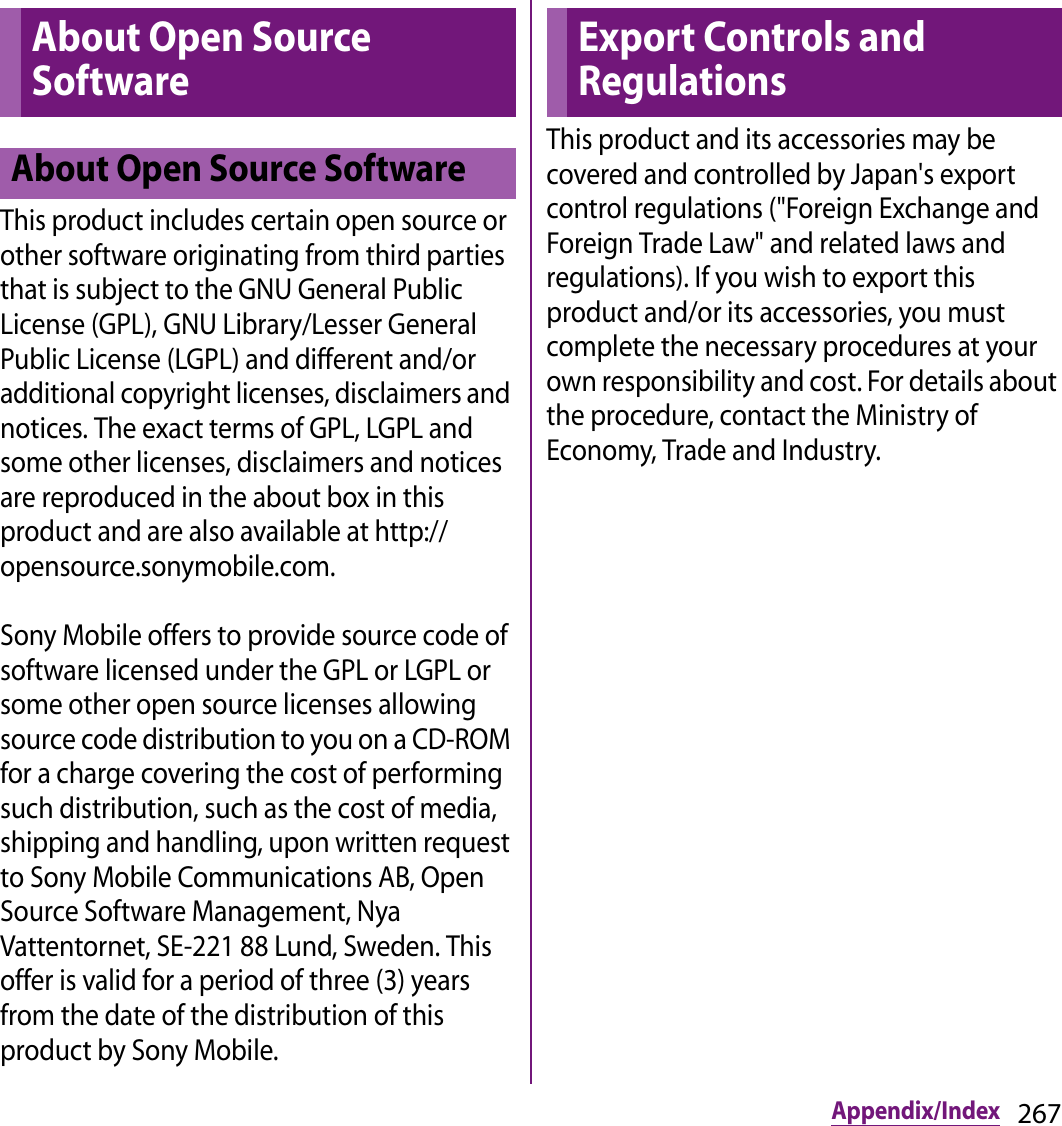 267Appendix/IndexThis product includes certain open source or other software originating from third parties that is subject to the GNU General Public License (GPL), GNU Library/Lesser General Public License (LGPL) and different and/or additional copyright licenses, disclaimers and notices. The exact terms of GPL, LGPL and some other licenses, disclaimers and notices are reproduced in the about box in this product and are also available at http://opensource.sonymobile.com.Sony Mobile offers to provide source code of software licensed under the GPL or LGPL or some other open source licenses allowing source code distribution to you on a CD-ROM for a charge covering the cost of performing such distribution, such as the cost of media, shipping and handling, upon written request to Sony Mobile Communications AB, Open Source Software Management, Nya Vattentornet, SE-221 88 Lund, Sweden. This offer is valid for a period of three (3) years from the date of the distribution of this product by Sony Mobile.This product and its accessories may be covered and controlled by Japan&apos;s export control regulations (&quot;Foreign Exchange and Foreign Trade Law&quot; and related laws and regulations). If you wish to export this product and/or its accessories, you must complete the necessary procedures at your own responsibility and cost. For details about the procedure, contact the Ministry of Economy, Trade and Industry.About Open Source SoftwareAbout Open Source SoftwareExport Controls and Regulations