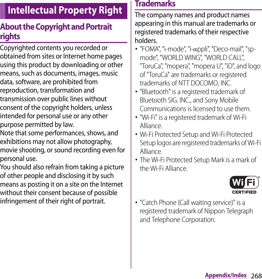 268Appendix/IndexAbout the Copyright and Portrait rightsCopyrighted contents you recorded or obtained from sites or Internet home pages using this product by downloading or other means, such as documents, images, music data, software, are prohibited from reproduction, transformation and transmission over public lines without consent of the copyright holders, unless intended for personal use or any other purpose permitted by law.Note that some performances, shows, and exhibitions may not allow photography, movie shooting, or sound recording even for personal use.You should also refrain from taking a picture of other people and disclosing it by such means as posting it on a site on the Internet without their consent because of possible infringement of their right of portrait.TrademarksThe company names and product names appearing in this manual are trademarks or registered trademarks of their respective holders.･&quot;FOMA&quot;, &quot;i-mode&quot;, &quot;i-Dppli&quot;, &quot;Deco-mail&quot;, &quot;sp-mode&quot;, &quot;WORLD WING&quot;, &quot;WORLD CALL&quot;, &quot;ToruCa&quot;, &quot;mopera&quot;, &quot;mopera U&quot;, &quot;iD&quot;, and logo of &quot;ToruCa&quot; are trademarks or registered trademarks of NTT DOCOMO, INC.･&quot;Bluetooth&quot; is a registered trademark of Bluetooth SIG. INC., and Sony Mobile Communications is licensed to use them.･&quot;Wi-Fi&quot; is a registered trademark of Wi-Fi Alliance.･Wi-Fi Protected Setup and Wi-Fi Protected Setup logos are registered trademarks of Wi-Fi Alliance.･The Wi-Fi Protected Setup Mark is a mark of the Wi-Fi Alliance.･&quot;Catch Phone (Call waiting service)&quot; is a registered trademark of Nippon Telegraph and Telephone Corporation.Intellectual Property Right