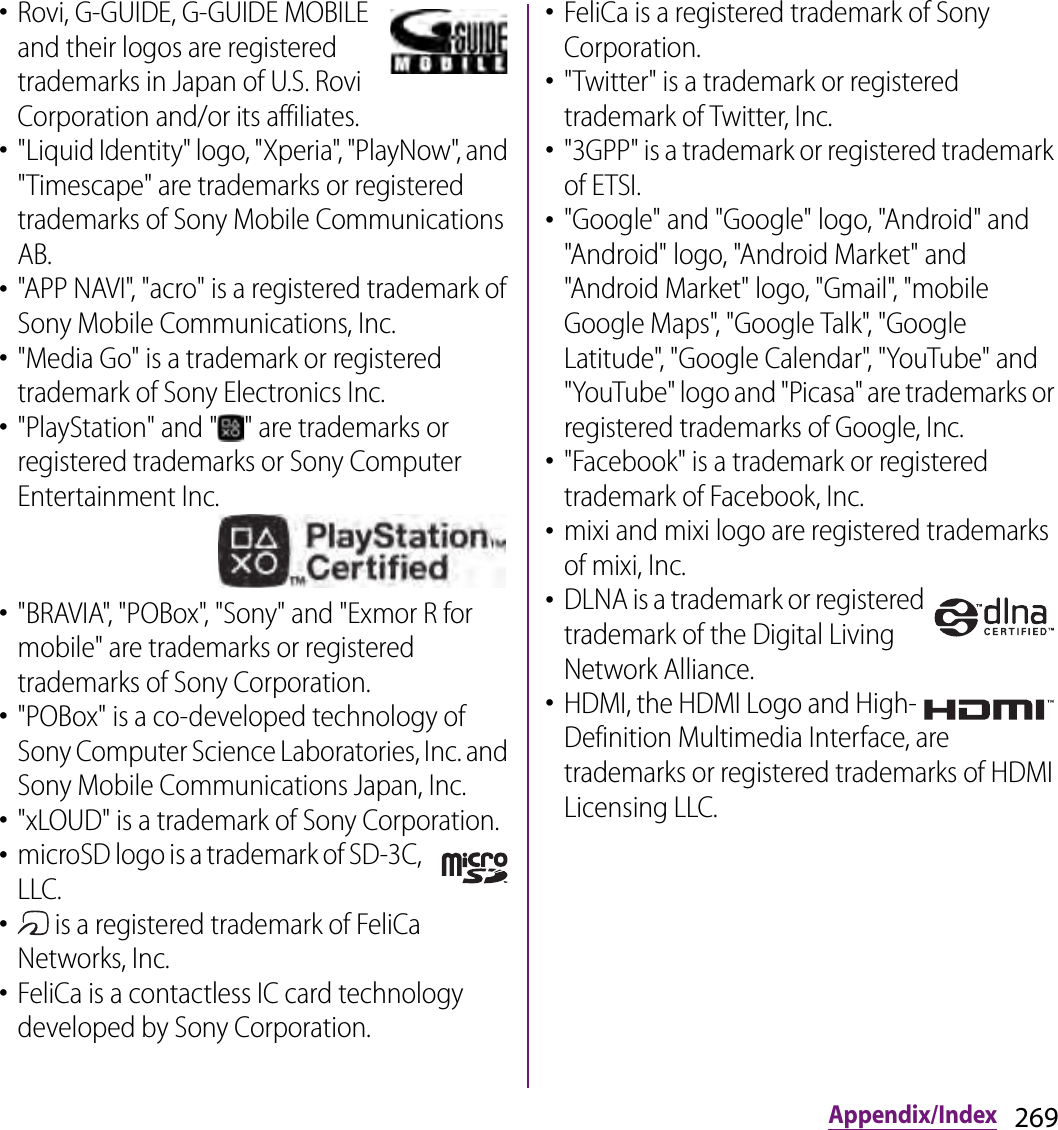 269Appendix/Index･Rovi, G-GUIDE, G-GUIDE MOBILE and their logos are registered trademarks in Japan of U.S. Rovi Corporation and/or its affiliates.･&quot;Liquid Identity&quot; logo, &quot;Xperia&quot;, &quot;PlayNow&quot;, and &quot;Timescape&quot; are trademarks or registered trademarks of Sony Mobile Communications AB.･&quot;APP NAVI&quot;, &quot;acro&quot; is a registered trademark of Sony Mobile Communications, Inc.･&quot;Media Go&quot; is a trademark or registered trademark of Sony Electronics Inc.･&quot;PlayStation&quot; and &quot; &quot; are trademarks or registered trademarks or Sony Computer Entertainment Inc.･&quot;BRAVIA&quot;, &quot;POBox&quot;, &quot;Sony&quot; and &quot;Exmor R for mobile&quot; are trademarks or registered trademarks of Sony Corporation.･&quot;POBox&quot; is a co-developed technology of Sony Computer Science Laboratories, Inc. and Sony Mobile Communications Japan, Inc.･&quot;xLOUD&quot; is a trademark of Sony Corporation.･microSD logo is a trademark of SD-3C, LLC.･ is a registered trademark of FeliCa Networks, Inc.･FeliCa is a contactless IC card technology developed by Sony Corporation.･FeliCa is a registered trademark of Sony Corporation.･&quot;Twitter&quot; is a trademark or registered trademark of Twitter, Inc.･&quot;3GPP&quot; is a trademark or registered trademark of ETSI.･&quot;Google&quot; and &quot;Google&quot; logo, &quot;Android&quot; and &quot;Android&quot; logo, &quot;Android Market&quot; and &quot;Android Market&quot; logo, &quot;Gmail&quot;, &quot;mobile Google Maps&quot;, &quot;Google Talk&quot;, &quot;Google Latitude&quot;, &quot;Google Calendar&quot;, &quot;YouTube&quot; and &quot;YouTube&quot; logo and &quot;Picasa&quot; are trademarks or registered trademarks of Google, Inc.･&quot;Facebook&quot; is a trademark or registered trademark of Facebook, Inc.･mixi and mixi logo are registered trademarks of mixi, Inc.･DLNA is a trademark or registered trademark of the Digital Living Network Alliance.･HDMI, the HDMI Logo and High-Definition Multimedia Interface, are trademarks or registered trademarks of HDMI Licensing LLC.