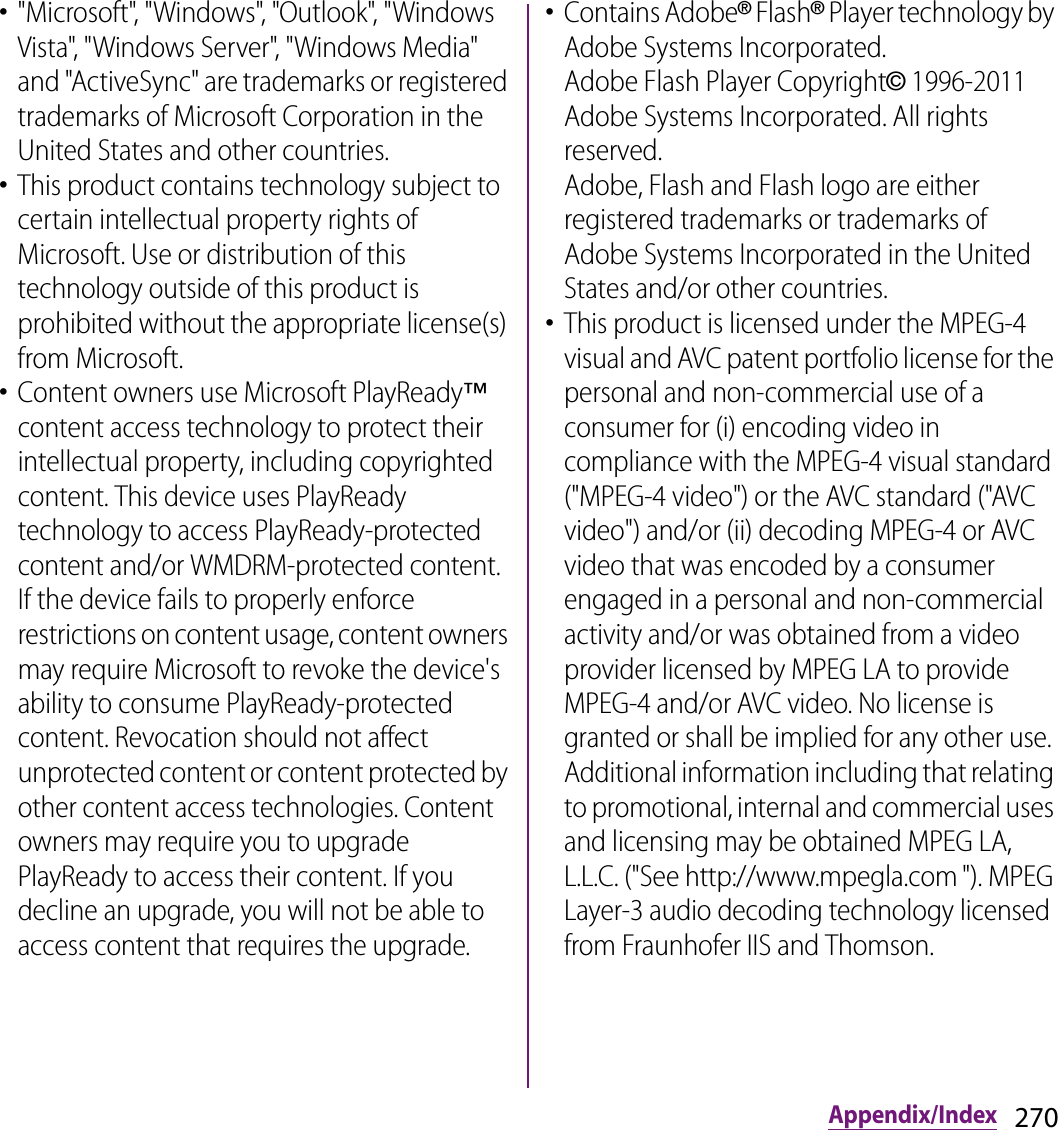 270Appendix/Index･&quot;Microsoft&quot;, &quot;Windows&quot;, &quot;Outlook&quot;, &quot;Windows Vista&quot;, &quot;Windows Server&quot;, &quot;Windows Media&quot; and &quot;ActiveSync&quot; are trademarks or registered trademarks of Microsoft Corporation in the United States and other countries.･This product contains technology subject to certain intellectual property rights of Microsoft. Use or distribution of this technology outside of this product is prohibited without the appropriate license(s) from Microsoft.･Content owners use Microsoft PlayReady™ content access technology to protect their intellectual property, including copyrighted content. This device uses PlayReady technology to access PlayReady-protected content and/or WMDRM-protected content. If the device fails to properly enforce restrictions on content usage, content owners may require Microsoft to revoke the device&apos;s ability to consume PlayReady-protected content. Revocation should not affect unprotected content or content protected by other content access technologies. Content owners may require you to upgrade PlayReady to access their content. If you decline an upgrade, you will not be able to access content that requires the upgrade.･Contains Adobe® Flash® Player technology by Adobe Systems Incorporated.Adobe Flash Player Copyright© 1996-2011 Adobe Systems Incorporated. All rights reserved.Adobe, Flash and Flash logo are either registered trademarks or trademarks of Adobe Systems Incorporated in the United States and/or other countries.･This product is licensed under the MPEG-4 visual and AVC patent portfolio license for the personal and non-commercial use of a consumer for (i) encoding video in compliance with the MPEG-4 visual standard (&quot;MPEG-4 video&quot;) or the AVC standard (&quot;AVC video&quot;) and/or (ii) decoding MPEG-4 or AVC video that was encoded by a consumer engaged in a personal and non-commercial activity and/or was obtained from a video provider licensed by MPEG LA to provide MPEG-4 and/or AVC video. No license is granted or shall be implied for any other use. Additional information including that relating to promotional, internal and commercial uses and licensing may be obtained MPEG LA, L.L.C. (&quot;See http://www.mpegla.com &quot;). MPEG Layer-3 audio decoding technology licensed from Fraunhofer IIS and Thomson.