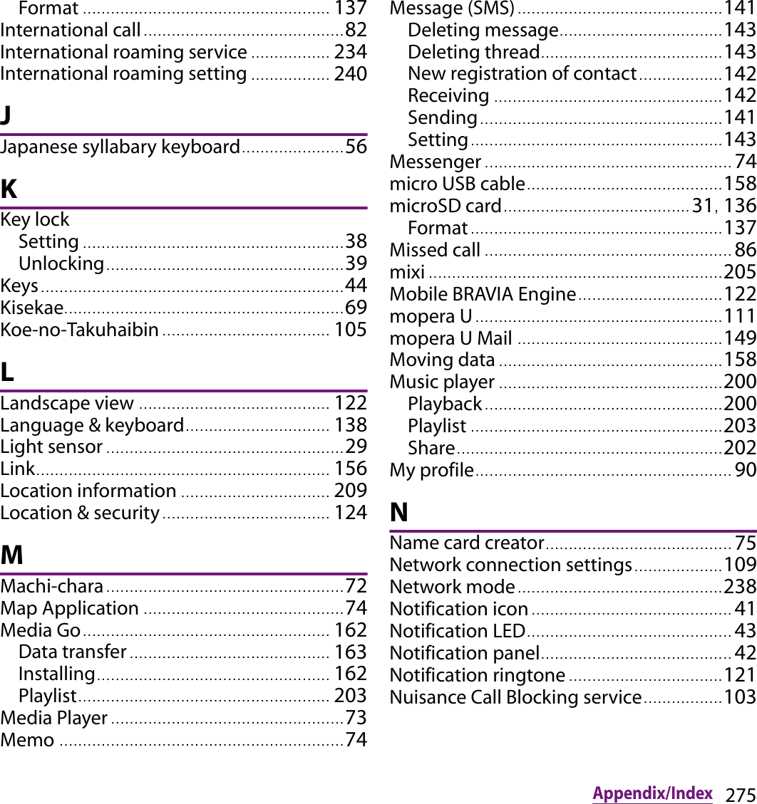 275Appendix/IndexFormat ..................................................... 137International call........................................... 82International roaming service ................. 234International roaming setting ................. 240JJapanese syllabary keyboard...................... 56KKey lockSetting ........................................................ 38Unlocking. .................................................. 39Keys................................................................. 44Kisekae............................................................ 69Koe-no-Takuhaibin .................................... 105LLandscape view ......................................... 122Language &amp; keyboard............................... 138Light sensor ................................................... 29Link............................................................... 156Location information ................................ 209Location &amp; security......... ........................... 124MMachi-chara................................................... 72Map Application ........................................... 74Media Go..................................................... 162Data transfer ........................................... 163Installing.................................................. 162Playlist...................................................... 203Media Player .................................................. 73Memo ............................................................. 74Message (SMS)............................................ 141Deleting message................................... 143Deleting thread................................ .......143New registration of contact.................. 142Receiving ................................................. 142Sending........................ ............................ 141Setting............................................... ....... 143Messenger ..................................................... 74micro USB cable.............. ............................ 158microSD card........................................ 31, 136Format..... ................................................. 137Missed call ..................................................... 86mixi ............................................................... 205Mobile BRAVIA Engine........................ ....... 122mopera U..................................................... 111mopera U Mail ................ ............................ 149Moving data ................................................ 158Music player ......................................... ....... 200Playback.. ................................................. 200Playlist ...................................................... 203Share........ ................................................. 202My profile....................................................... 90NName card creator........................................ 75Network connection settings............ .......109Network mode............................................ 238Notification icon........................................... 41Notification LED............................................ 43Notification panel......................................... 42Notification ringtone ..... ............................ 121Nuisance Call Blocking service................. 103