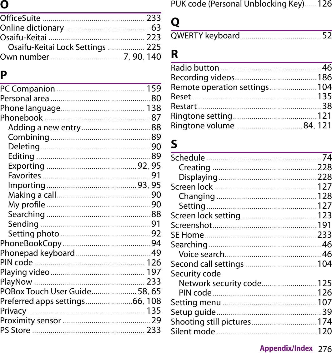 276Appendix/IndexOOfficeSuite .................................................. 233Online dictionary.......................................... 63Osaifu-Keitai ............................................... 223Osaifu-Keitai Lock Settings .................. 225Own number ................................... 7, 90, 140PPC Companion ........................................... 159Personal area ................................................. 80Phone language......................................... 138Phonebook .................................................... 87Adding a new entry.................................. 88Combining ................................................. 89Deleting...................................................... 90Editing ........................................................ 89Exporting ............................................ 92, 95Favorites ..................................................... 91Importing............................................ 93, 95Making a call.............................................. 90My profile ................................................... 90Searching ................................................... 88Sending ...................................................... 91Setting photo ............................................ 92PhoneBookCopy ........................................... 94Phonepad keyboard....... .............................. 49PIN code ...................................................... 126Playing video.............................................. 197PlayNow ...................................................... 233POBox Touch User Guide...................... 58, 65Preferred apps settings.......................66, 108Privacy ......................................................... 135Proximity sensor ........................................... 29PS Store ....................................................... 233PUK code (Personal Unblocking Key)...... 126QQWERTY keyboard ....................................... 52RRadio button ................................................. 46Recording videos........................................ 186Remote operation settings....................... 104Reset............................................................. 135Restart ............................................................ 38Ringtone setting.................................. ....... 121Ringtone volume................................. 84, 121SSchedule ........................................................ 74Creating ................................................... 228Displaying................................................ 228Screen lock . ................................................. 127Changing ................................................. 128Setting............................................... ....... 127Screen lock setting..................................... 123Screenshot....................... ............................ 191SE Home........................... ............................ 233Searching....................................................... 46Voice search............................................... 46Second call settings ................................... 104Security codeNetwork security code........................... 125PIN code................................................... 126Setting menu .............................................. 107Setup guide................................................... 39Shooting still pictures................................ 174Silent mode ................................................. 120