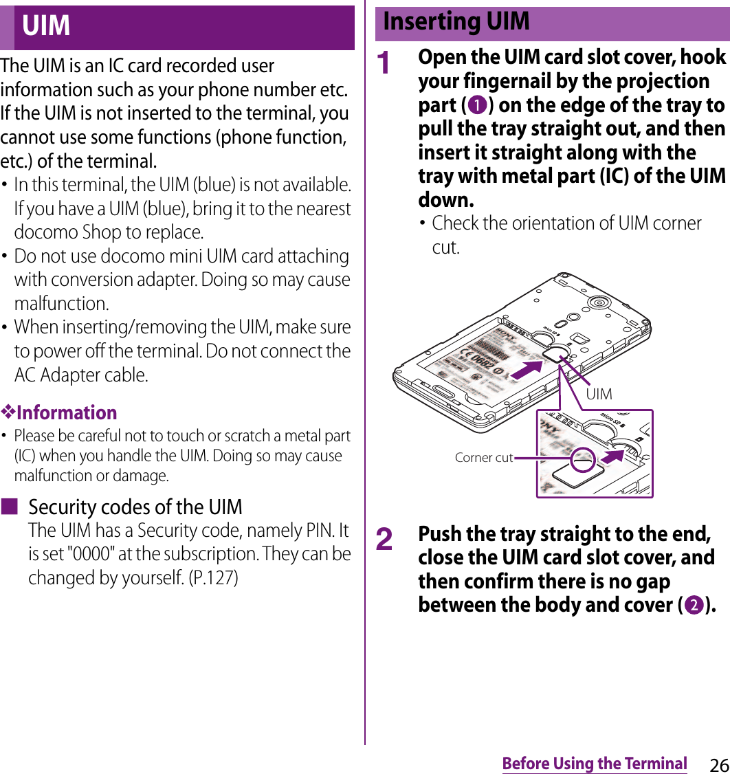 26Before Using the TerminalThe UIM is an IC card recorded user information such as your phone number etc. If the UIM is not inserted to the terminal, you cannot use some functions (phone function, etc.) of the terminal.･In this terminal, the UIM (blue) is not available. If you have a UIM (blue), bring it to the nearest docomo Shop to replace.･Do not use docomo mini UIM card attaching with conversion adapter. Doing so may cause malfunction.･When inserting/removing the UIM, make sure to power off the terminal. Do not connect the AC Adapter cable.❖Information･Please be careful not to touch or scratch a metal part (IC) when you handle the UIM. Doing so may cause malfunction or damage.■ Security codes of the UIMThe UIM has a Security code, namely PIN. It is set &quot;0000&quot; at the subscription. They can be changed by yourself. (P.127)1Open the UIM card slot cover, hook your fingernail by the projection part ( ) on the edge of the tray to pull the tray straight out, and then insert it straight along with the tray with metal part (IC) of the UIM down.･Check the orientation of UIM corner cut.2Push the tray straight to the end, close the UIM card slot cover, and then confirm there is no gap between the body and cover ( ).UIMInserting UIMCorner cutUIM