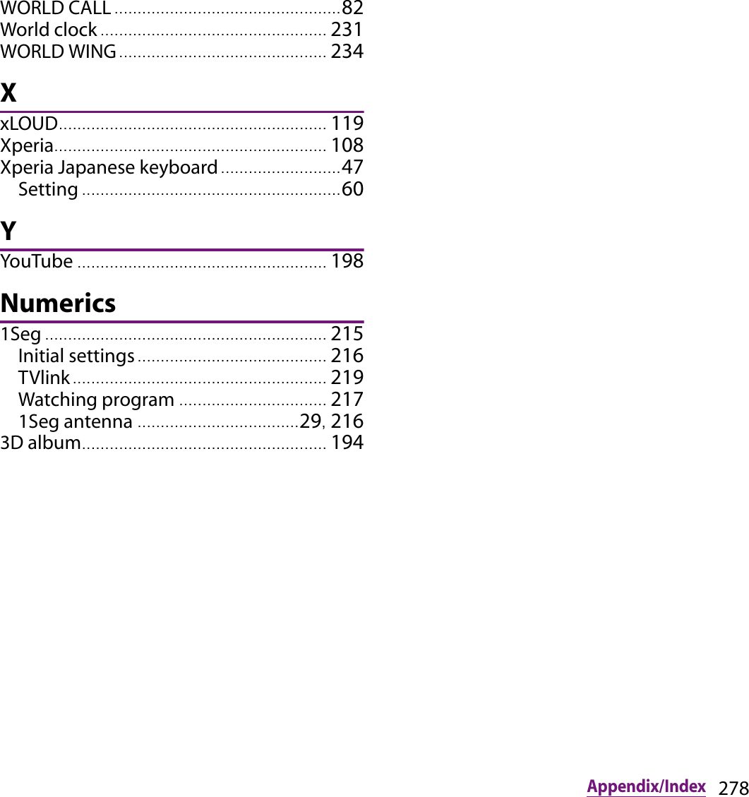 278Appendix/IndexWORLD CALL ................................................. 82World clock ................................................. 231WORLD WING ............................................. 234XxLOUD.......................................................... 119Xperia........................................................... 108Xperia Japanese keyboard .......................... 47Setting ........................................................ 60YYouTube ...................................................... 198Numerics1Seg ............................................................. 215Initial settings ......................................... 216TVlink....................................................... 219Watching program ................................ 2171Seg antenna ...................................29, 2163D album..................................................... 194