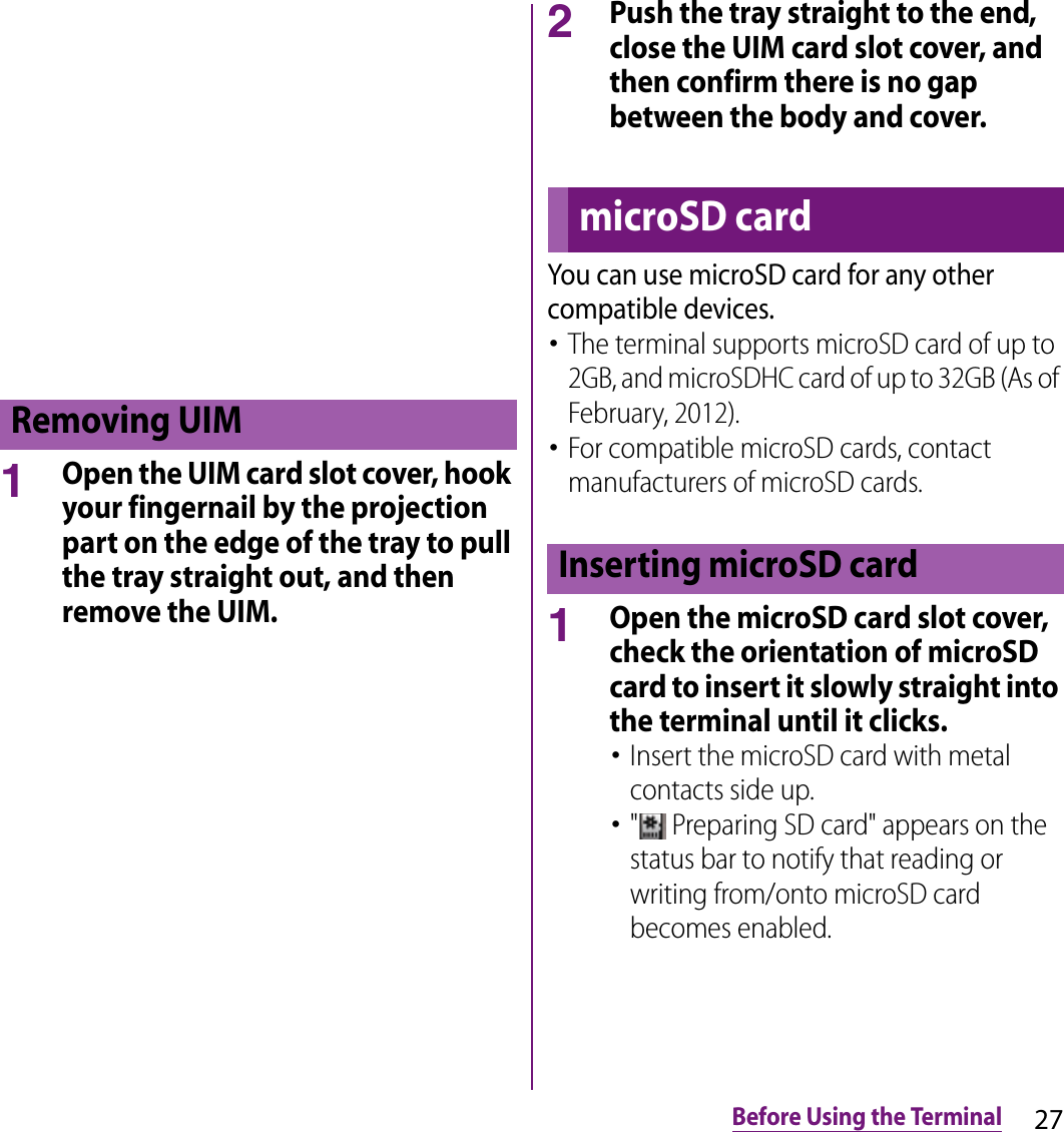 27Before Using the Terminal1Open the UIM card slot cover, hook your fingernail by the projection part on the edge of the tray to pull the tray straight out, and then remove the UIM.2Push the tray straight to the end, close the UIM card slot cover, and then confirm there is no gap between the body and cover.You can use microSD card for any other compatible devices.･The terminal supports microSD card of up to 2GB, and microSDHC card of up to 32GB (As of February, 2012).･For compatible microSD cards, contact manufacturers of microSD cards.1Open the microSD card slot cover, check the orientation of microSD card to insert it slowly straight into the terminal until it clicks.･Insert the microSD card with metal contacts side up.･&quot;  Preparing SD card&quot; appears on the status bar to notify that reading or writing from/onto microSD card becomes enabled.Removing UIMmicroSD cardInserting microSD card