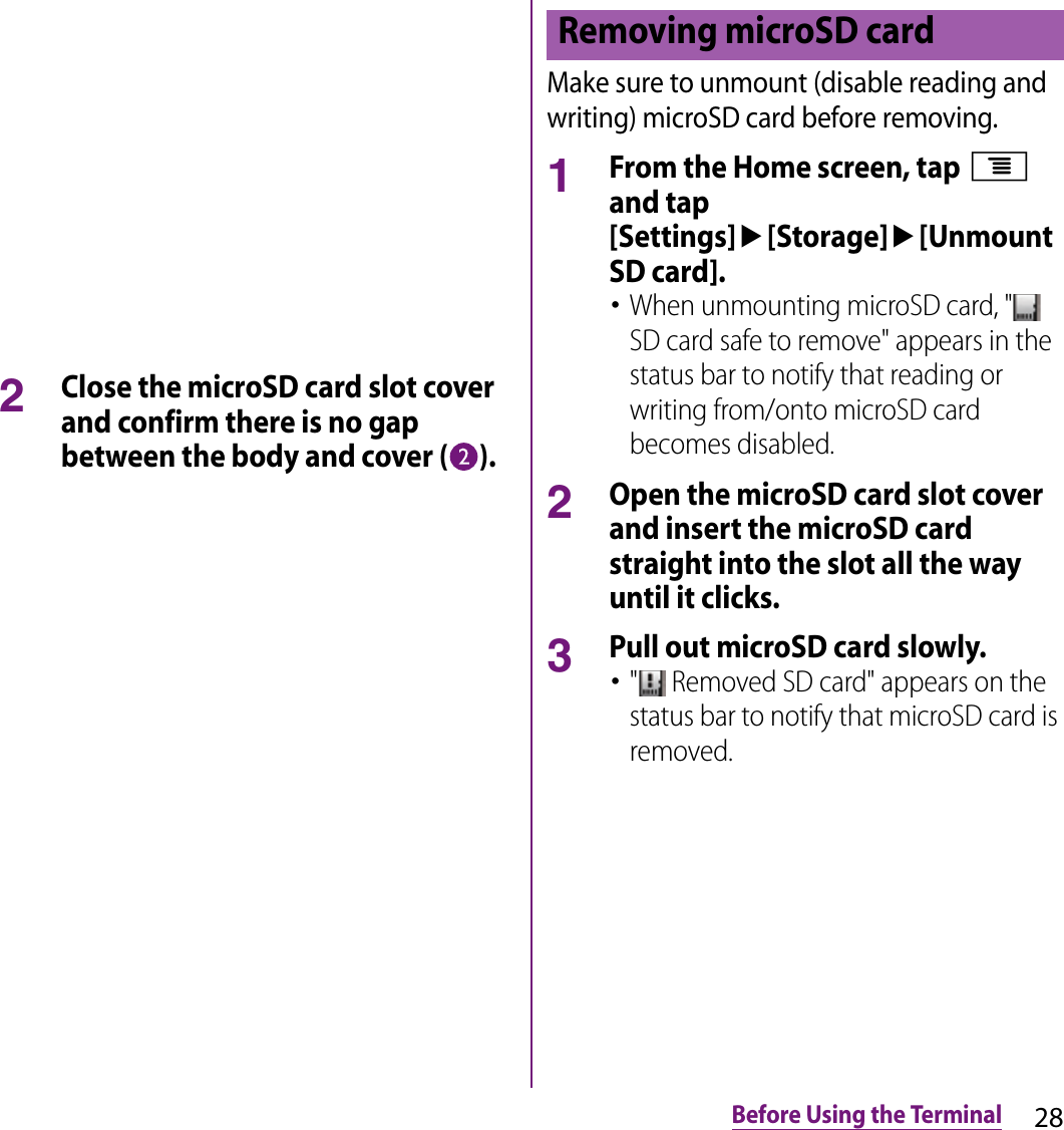 28Before Using the Terminal2Close the microSD card slot cover and confirm there is no gap between the body and cover ( ).Make sure to unmount (disable reading and writing) microSD card before removing.1From the Home screen, tap t and tap [Settings]u[Storage]u[Unmount SD card].･When unmounting microSD card, &quot;  SD card safe to remove&quot; appears in the status bar to notify that reading or writing from/onto microSD card becomes disabled.2Open the microSD card slot cover and insert the microSD card straight into the slot all the way until it clicks.3Pull out microSD card slowly.･&quot;  Removed SD card&quot; appears on the status bar to notify that microSD card is removed.Removing microSD card