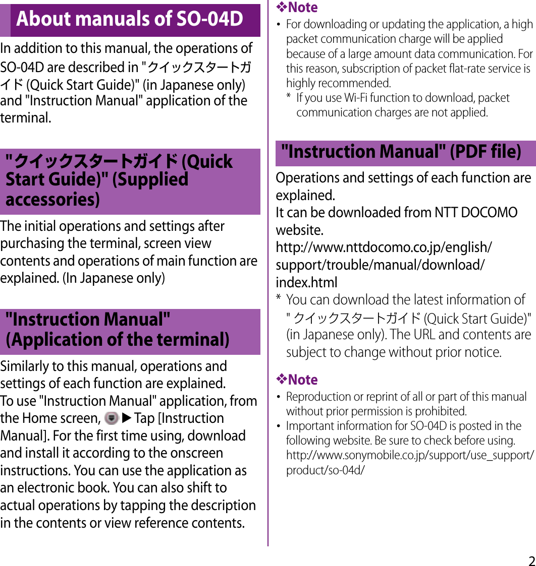 2In addition to this manual, the operations of SO-04D are described in &quot;クイックスタートガイド (Quick Start Guide)&quot; (in Japanese only) and &quot;Instruction Manual&quot; application of the terminal.The initial operations and settings after purchasing the terminal, screen view contents and operations of main function are explained. (In Japanese only)Similarly to this manual, operations and settings of each function are explained.To use &quot;Instruction Manual&quot; application, from the Home screen, uTap [Instruction Manual]. For the first time using, download and install it according to the onscreen instructions. You can use the application as an electronic book. You can also shift to actual operations by tapping the description in the contents or view reference contents.❖Note･For downloading or updating the application, a high packet communication charge will be applied because of a large amount data communication. For this reason, subscription of packet flat-rate service is highly recommended.* If you use Wi-Fi function to download, packet communication charges are not applied.Operations and settings of each function are explained.It can be downloaded from NTT DOCOMO website.http://www.nttdocomo.co.jp/english/support/trouble/manual/download/index.html* You can download the latest information of &quot;クイックスタートガイド (Quick Start Guide)&quot; (in Japanese only). The URL and contents are subject to change without prior notice.❖Note･Reproduction or reprint of all or part of this manual without prior permission is prohibited.･Important information for SO-04D is posted in the following website. Be sure to check before using.http://www.sonymobile.co.jp/support/use_support/product/so-04d/About manuals of SO-04D&quot;クイックスタートガイド (Quick Start Guide)&quot; (Supplied accessories)&quot;Instruction Manual&quot; (Application of the terminal)&quot;Instruction Manual&quot; (PDF file)