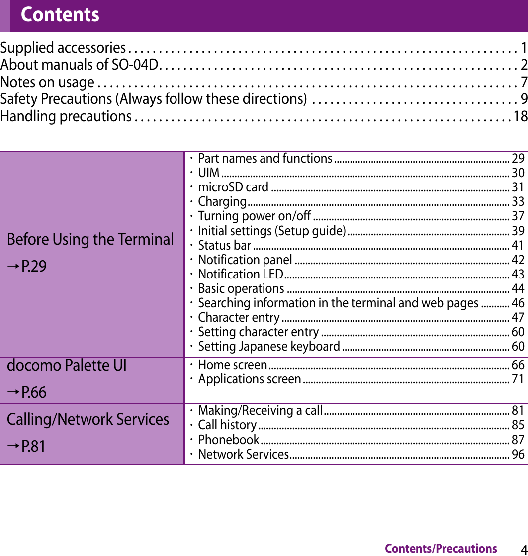 4Contents/PrecautionsContents/PrecautionsSupplied accessories . . . . . . . . . . . . . . . . . . . . . . . . . . . . . . . . . . . . . . . . . . . . . . . . . . . . . . . . . . . . . . . . 1About manuals of SO-04D. . . . . . . . . . . . . . . . . . . . . . . . . . . . . . . . . . . . . . . . . . . . . . . . . . . . . . . . . . . 2Notes on usage . . . . . . . . . . . . . . . . . . . . . . . . . . . . . . . . . . . . . . . . . . . . . . . . . . . . . . . . . . . . . . . . . . . . . 7Safety Precautions (Always follow these directions) . . . . . . . . . . . . . . . . . . . . . . . . . . . . . . . . . . 9Handling precautions . . . . . . . . . . . . . . . . . . . . . . . . . . . . . . . . . . . . . . . . . . . . . . . . . . . . . . . . . . . . . . 18ContentsBefore Using the Terminal→P.29・Part names and functions ................................................................... 29・UIM .............................................................................................................. 30・microSD card ........................................................................................... 31・Charging.................................................................................................... 33・Turning power on/off ........................................................................... 37・Initial settings (Setup guide).............................................................. 39・Status bar .................................................................................................. 41・Notification panel .................................................................................. 42・Notification LED...................................................................................... 43・Basic operations ..................................................................................... 44・Searching information in the terminal and web pages ........... 46・Character entry ....................................................................................... 47・Setting character entry ........................................................................ 60・Setting Japanese keyboard................................................................ 60docomo Palette UI→P.66・Home screen............................................................................................ 66・Applications screen............................................................................... 71Calling/Network Services→P.81・Making/Receiving a call....................................................................... 81・Call history ................................................................................................ 85・Phonebook............................................................................................... 87・Network Services.................................................................................... 96